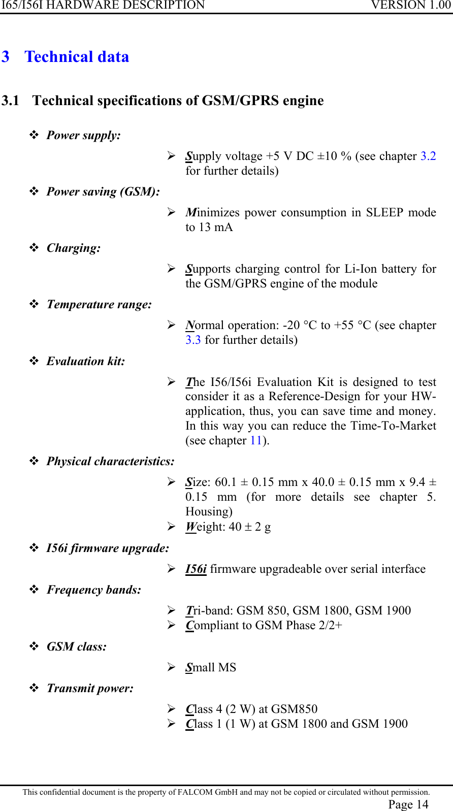 I65/I56I HARDWARE DESCRIPTION VERSION 1.00 3 Technical data 3.1  Technical specifications of GSM/GPRS engine  Power supply:   Supply voltage +5 V DC ±10 % (see chapter 3.2 for further details)  Power saving (GSM):  Minimizes power consumption in SLEEP mode to 13 mA  Charging:  Supports charging control for Li-Ion battery for the GSM/GPRS engine of the module  Temperature range:  Normal operation: -20 °C to +55 °C (see chapter 3.3 for further details)  Evaluation kit:   The I56/I56i Evaluation Kit is designed to test consider it as a Reference-Design for your HW-application, thus, you can save time and money. In this way you can reduce the Time-To-Market (see chapter 11).  Physical characteristics:   Size: 60.1 ± 0.15 mm x 40.0 ± 0.15 mm x 9.4 ± 0.15 mm (for more details see chapter 5. Housing)  Weight: 40 ± 2 g  I56i firmware upgrade:  I56i firmware upgradeable over serial interface  Frequency bands:  Tri-band: GSM 850, GSM 1800, GSM 1900  Compliant to GSM Phase 2/2+  GSM class:   Small MS  Transmit power:   Class 4 (2 W) at GSM850  Class 1 (1 W) at GSM 1800 and GSM 1900 This confidential document is the property of FALCOM GmbH and may not be copied or circulated without permission. Page 14 