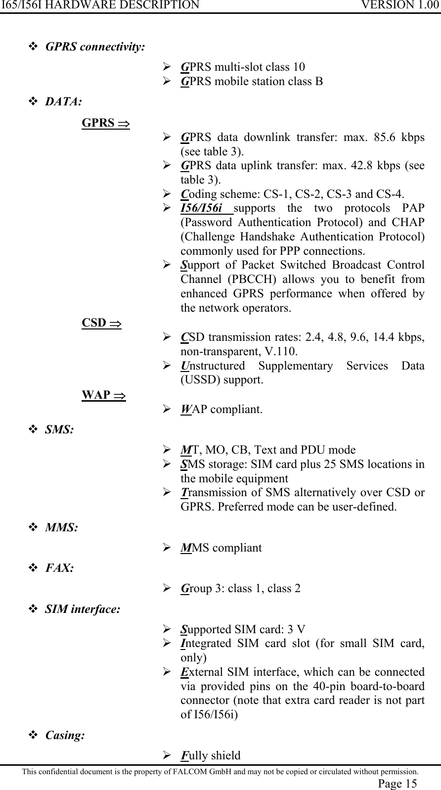 I65/I56I HARDWARE DESCRIPTION VERSION 1.00  GPRS connectivity:   GPRS multi-slot class 10  GPRS mobile station class B  DATA: GPRS ⇒  GPRS data downlink transfer: max. 85.6 kbps (see table 3).  GPRS data uplink transfer: max. 42.8 kbps (see table 3).  Coding scheme: CS-1, CS-2, CS-3 and CS-4.  I56/I56i  supports the two protocols PAP (Password Authentication Protocol) and CHAP (Challenge Handshake Authentication Protocol) commonly used for PPP connections.  Support of Packet Switched Broadcast Control Channel (PBCCH) allows you to benefit from enhanced GPRS performance when offered by the network operators. CSD ⇒  CSD transmission rates: 2.4, 4.8, 9.6, 14.4 kbps, non-transparent, V.110.  Unstructured Supplementary Services Data (USSD) support. WAP ⇒  WAP compliant.  SMS:   MT, MO, CB, Text and PDU mode  SMS storage: SIM card plus 25 SMS locations in the mobile equipment  Transmission of SMS alternatively over CSD or GPRS. Preferred mode can be user-defined.  MMS:   MMS compliant  FAX:   Group 3: class 1, class 2  SIM interface:   Supported SIM card: 3 V  Integrated SIM card slot (for small SIM card, only)  External SIM interface, which can be connected via provided pins on the 40-pin board-to-board connector (note that extra card reader is not part of I56/I56i)  Casing:   Fully shield This confidential document is the property of FALCOM GmbH and may not be copied or circulated without permission. Page 15 