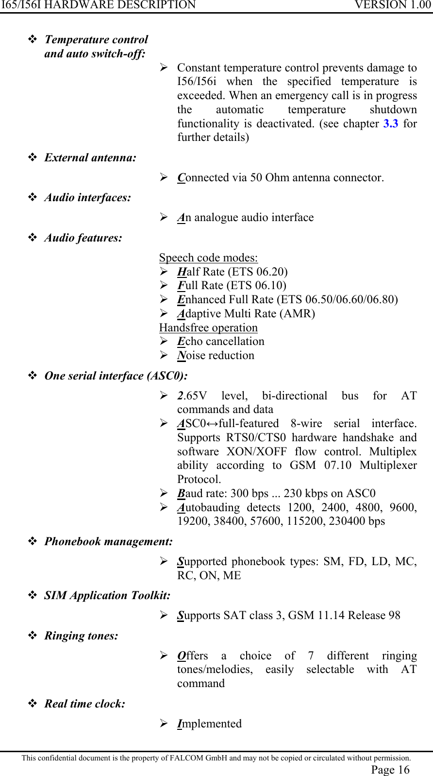 I65/I56I HARDWARE DESCRIPTION VERSION 1.00  Temperature control  and auto switch-off:   Constant temperature control prevents damage to I56/I56i when the specified temperature is exceeded. When an emergency call is in progress the automatic temperature shutdown functionality is deactivated. (see chapter 3.3 for further details)  External antenna:  Connected via 50 Ohm antenna connector.  Audio interfaces:   An analogue audio interface  Audio features:  Speech code modes:  Half Rate (ETS 06.20)  Full Rate (ETS 06.10)  Enhanced Full Rate (ETS 06.50/06.60/06.80)  Adaptive Multi Rate (AMR) Handsfree operation  Echo cancellation  Noise reduction  One serial interface (ASC0):  2.65V level, bi-directional bus for AT commands and data  ASC0full-featured 8-wire serial interface. Supports RTS0/CTS0 hardware handshake and software XON/XOFF flow control. Multiplex ability according to GSM 07.10 Multiplexer Protocol.  Baud rate: 300 bps ... 230 kbps on ASC0   Autobauding detects 1200, 2400, 4800, 9600, 19200, 38400, 57600, 115200, 230400 bps  Phonebook management:  Supported phonebook types: SM, FD, LD, MC, RC, ON, ME  SIM Application Toolkit:  Supports SAT class 3, GSM 11.14 Release 98  Ringing tones:  Offers a choice of 7 different ringing tones/melodies, easily selectable with AT command  Real time clock:   Implemented This confidential document is the property of FALCOM GmbH and may not be copied or circulated without permission. Page 16 