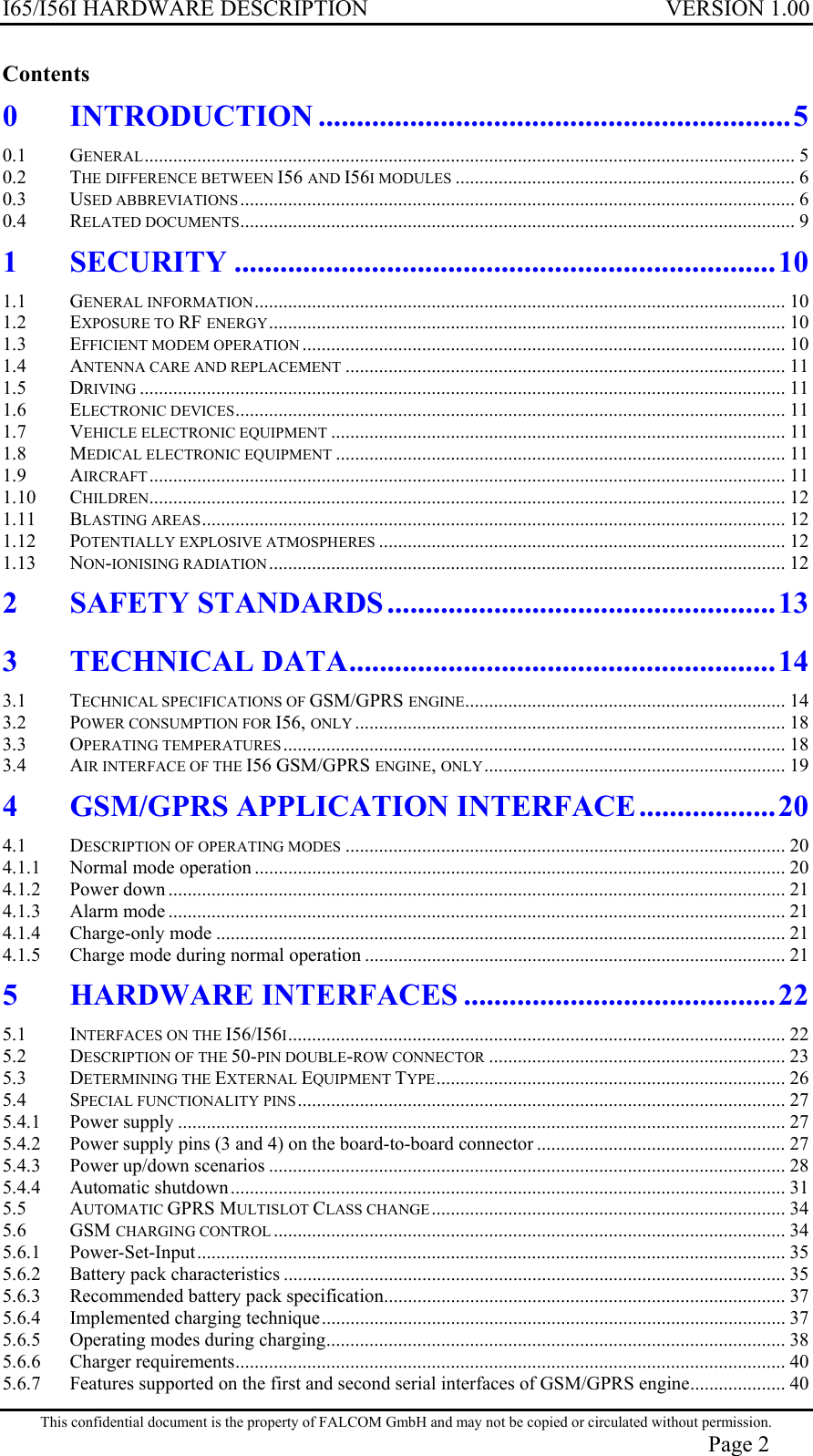 I65/I56I HARDWARE DESCRIPTION VERSION 1.00 Contents 0 INTRODUCTION ..............................................................5 0.1 GENERAL........................................................................................................................................ 5 0.2 THE DIFFERENCE BETWEEN I56 AND I56I MODULES ....................................................................... 6 0.3 USED ABBREVIATIONS .................................................................................................................... 6 0.4 RELATED DOCUMENTS.................................................................................................................... 9 1 SECURITY .......................................................................10 1.1 GENERAL INFORMATION............................................................................................................... 10 1.2 EXPOSURE TO RF ENERGY............................................................................................................ 10 1.3 EFFICIENT MODEM OPERATION ..................................................................................................... 10 1.4 ANTENNA CARE AND REPLACEMENT ............................................................................................ 11 1.5 DRIVING ....................................................................................................................................... 11 1.6 ELECTRONIC DEVICES................................................................................................................... 11 1.7 VEHICLE ELECTRONIC EQUIPMENT ............................................................................................... 11 1.8 MEDICAL ELECTRONIC EQUIPMENT .............................................................................................. 11 1.9 AIRCRAFT..................................................................................................................................... 11 1.10 CHILDREN..................................................................................................................................... 12 1.11 BLASTING AREAS.......................................................................................................................... 12 1.12 POTENTIALLY EXPLOSIVE ATMOSPHERES ..................................................................................... 12 1.13 NON-IONISING RADIATION............................................................................................................ 12 2 SAFETY STANDARDS ...................................................13 3 TECHNICAL DATA........................................................14 3.1 TECHNICAL SPECIFICATIONS OF GSM/GPRS ENGINE................................................................... 14 3.2 POWER CONSUMPTION FOR I56, ONLY .......................................................................................... 18 3.3 OPERATING TEMPERATURES ......................................................................................................... 18 3.4 AIR INTERFACE OF THE I56 GSM/GPRS ENGINE, ONLY............................................................... 19 4 GSM/GPRS APPLICATION INTERFACE..................20 4.1 DESCRIPTION OF OPERATING MODES ............................................................................................ 20 4.1.1 Normal mode operation ............................................................................................................... 20 4.1.2 Power down ................................................................................................................................. 21 4.1.3 Alarm mode ................................................................................................................................. 21 4.1.4 Charge-only mode ....................................................................................................................... 21 4.1.5 Charge mode during normal operation ........................................................................................ 21 5 HARDWARE INTERFACES .........................................22 5.1 INTERFACES ON THE I56/I56I........................................................................................................ 22 5.2 DESCRIPTION OF THE 50-PIN DOUBLE-ROW CONNECTOR .............................................................. 23 5.3 DETERMINING THE EXTERNAL EQUIPMENT TYPE......................................................................... 26 5.4 SPECIAL FUNCTIONALITY PINS...................................................................................................... 27 5.4.1 Power supply ............................................................................................................................... 27 5.4.2 Power supply pins (3 and 4) on the board-to-board connector .................................................... 27 5.4.3 Power up/down scenarios ............................................................................................................ 28 5.4.4 Automatic shutdown.................................................................................................................... 31 5.5 AUTOMATIC GPRS MULTISLOT CLASS CHANGE .......................................................................... 34 5.6 GSM CHARGING CONTROL ........................................................................................................... 34 5.6.1 Power-Set-Input........................................................................................................................... 35 5.6.2 Battery pack characteristics ......................................................................................................... 35 5.6.3 Recommended battery pack specification.................................................................................... 37 5.6.4 Implemented charging technique................................................................................................. 37 5.6.5 Operating modes during charging................................................................................................ 38 5.6.6 Charger requirements................................................................................................................... 40 5.6.7 Features supported on the first and second serial interfaces of GSM/GPRS engine.................... 40 This confidential document is the property of FALCOM GmbH and may not be copied or circulated without permission. Page 2 