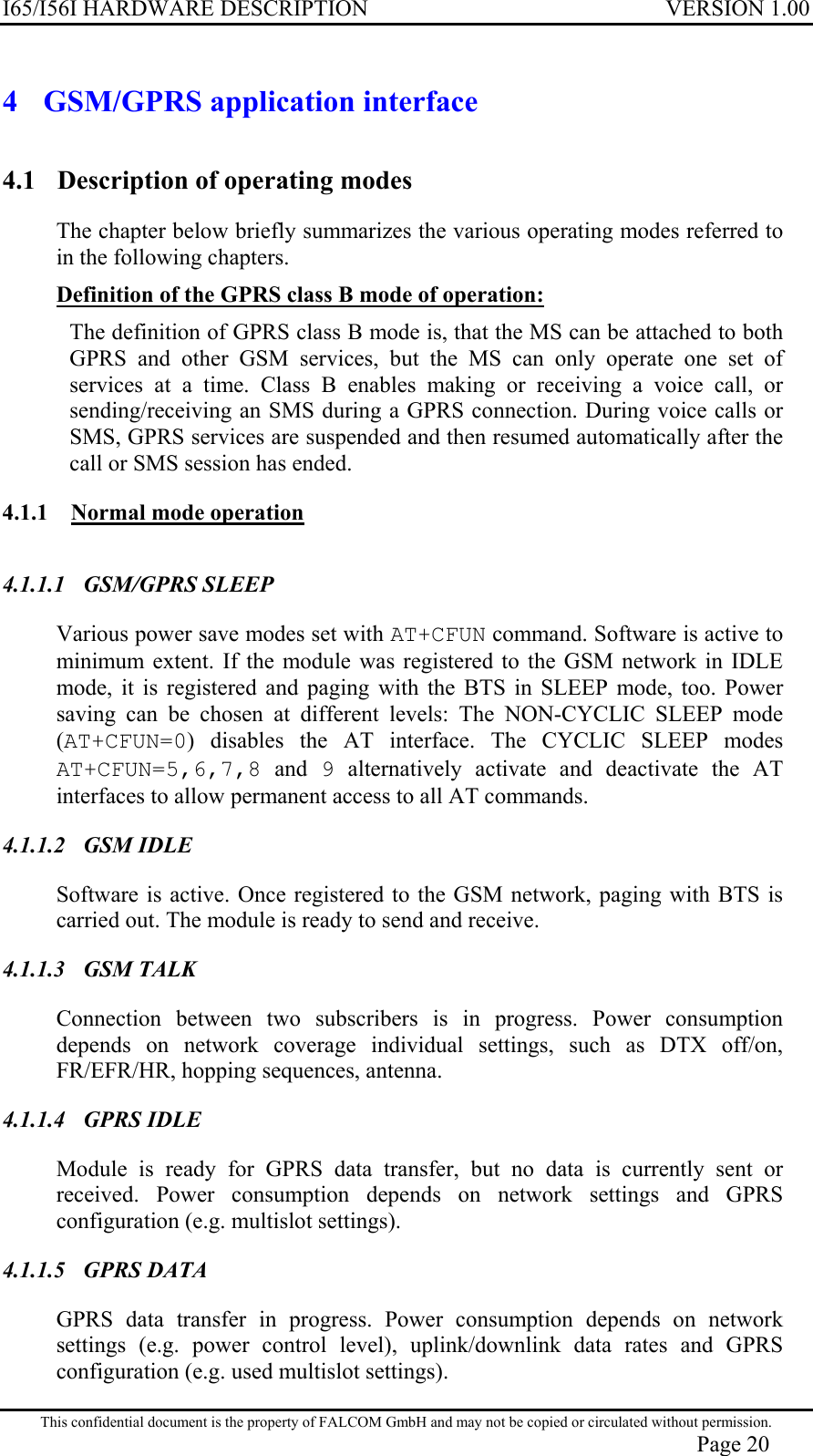 I65/I56I HARDWARE DESCRIPTION VERSION 1.00 4  GSM/GPRS application interface 4.1  Description of operating modes The chapter below briefly summarizes the various operating modes referred to in the following chapters.  Definition of the GPRS class B mode of operation:  The definition of GPRS class B mode is, that the MS can be attached to both GPRS and other GSM services, but the MS can only operate one set of services at a time. Class B enables making or receiving a voice call, or sending/receiving an SMS during a GPRS connection. During voice calls or SMS, GPRS services are suspended and then resumed automatically after the call or SMS session has ended. 4.1.1  Normal mode operation  4.1.1.1 GSM/GPRS SLEEP Various power save modes set with AT+CFUN command. Software is active to minimum extent. If the module was registered to the GSM network in IDLE mode, it is registered and paging with the BTS in SLEEP mode, too. Power saving can be chosen at different levels: The NON-CYCLIC SLEEP mode (AT+CFUN=0) disables the AT interface. The CYCLIC SLEEP modes AT+CFUN=5,6,7,8 and 9 alternatively activate and deactivate the AT interfaces to allow permanent access to all AT commands. 4.1.1.2 GSM IDLE Software is active. Once registered to the GSM network, paging with BTS is carried out. The module is ready to send and receive.  4.1.1.3 GSM TALK Connection between two subscribers is in progress. Power consumption depends on network coverage individual settings, such as DTX off/on, FR/EFR/HR, hopping sequences, antenna. 4.1.1.4 GPRS IDLE Module is ready for GPRS data transfer, but no data is currently sent or received. Power consumption depends on network settings and GPRS configuration (e.g. multislot settings). 4.1.1.5 GPRS DATA GPRS data transfer in progress. Power consumption depends on network settings (e.g. power control level), uplink/downlink data rates and GPRS configuration (e.g. used multislot settings). This confidential document is the property of FALCOM GmbH and may not be copied or circulated without permission. Page 20 