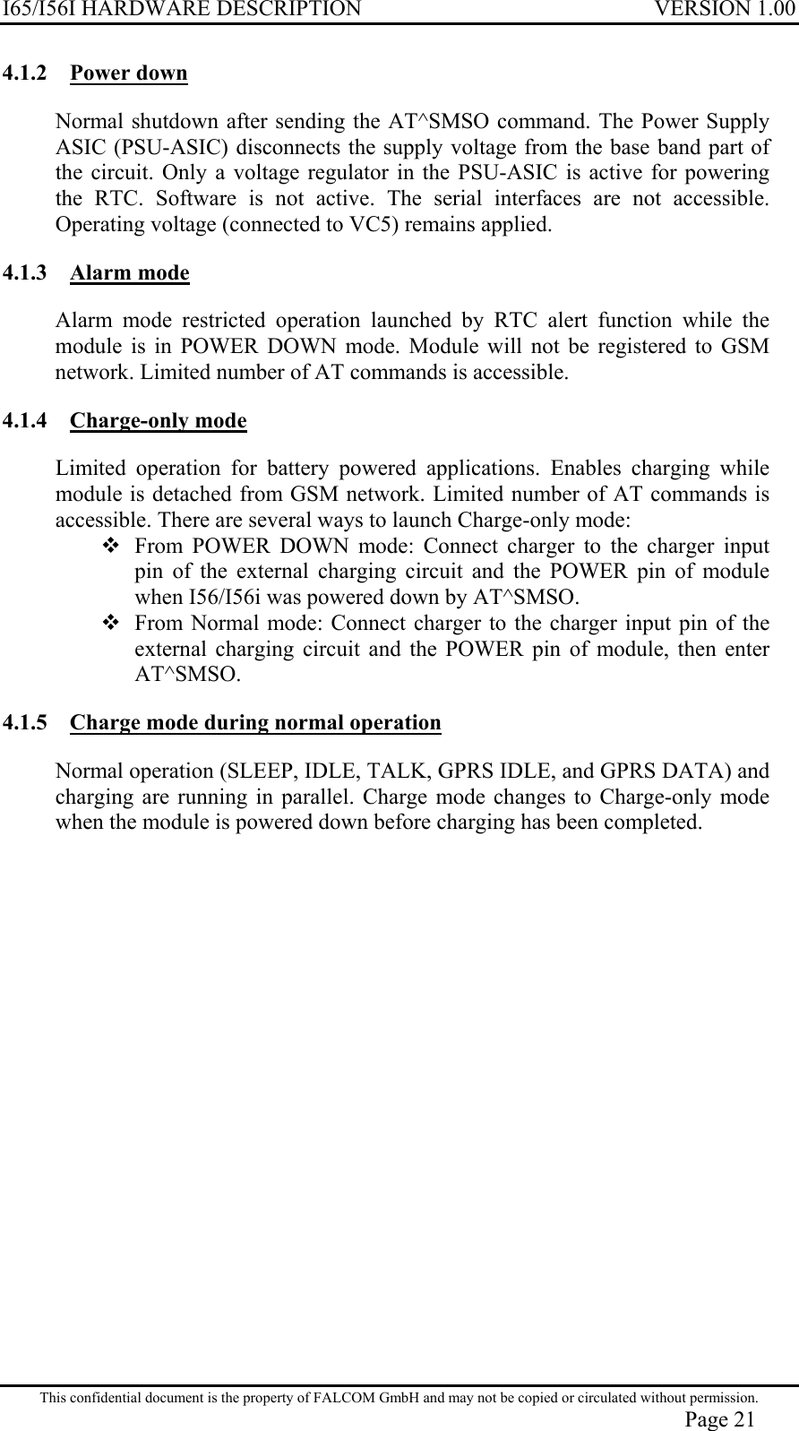 I65/I56I HARDWARE DESCRIPTION VERSION 1.00 4.1.2 Power down Normal shutdown after sending the AT^SMSO command. The Power Supply ASIC (PSU-ASIC) disconnects the supply voltage from the base band part of the circuit. Only a voltage regulator in the PSU-ASIC is active for powering the RTC. Software is not active. The serial interfaces are not accessible. Operating voltage (connected to VC5) remains applied.  4.1.3 Alarm mode Alarm mode restricted operation launched by RTC alert function while the module is in POWER DOWN mode. Module will not be registered to GSM network. Limited number of AT commands is accessible. 4.1.4 Charge-only mode Limited operation for battery powered applications. Enables charging while module is detached from GSM network. Limited number of AT commands is accessible. There are several ways to launch Charge-only mode:  From POWER DOWN mode: Connect charger to the charger input pin of the external charging circuit and the POWER pin of module when I56/I56i was powered down by AT^SMSO.  From Normal mode: Connect charger to the charger input pin of the external charging circuit and the POWER pin of module, then enter AT^SMSO. 4.1.5  Charge mode during normal operation Normal operation (SLEEP, IDLE, TALK, GPRS IDLE, and GPRS DATA) and charging are running in parallel. Charge mode changes to Charge-only mode when the module is powered down before charging has been completed.  This confidential document is the property of FALCOM GmbH and may not be copied or circulated without permission. Page 21 