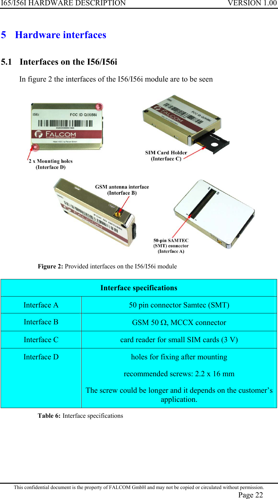 I65/I56I HARDWARE DESCRIPTION VERSION 1.00 5 Hardware interfaces 5.1  Interfaces on the I56/I56i In figure 2 the interfaces of the I56/I56i module are to be seen  Figure 2: Provided interfaces on the I56/I56i module  Interface specifications Interface A  50 pin connector Samtec (SMT) Interface B  GSM 50 Ω, MCCX connector Interface C  card reader for small SIM cards (3 V) Interface D  holes for fixing after mounting recommended screws: 2.2 x 16 mm  The screw could be longer and it depends on the customer’s application. Table 6: Interface specifications  This confidential document is the property of FALCOM GmbH and may not be copied or circulated without permission. Page 22 