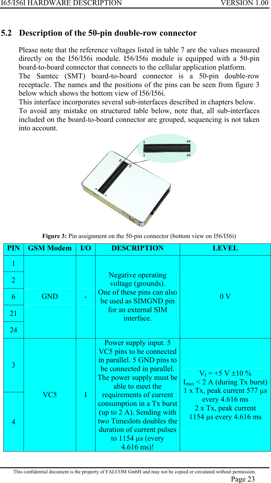 I65/I56I HARDWARE DESCRIPTION VERSION 1.00 5.2  Description of the 50-pin double-row connector  Please note that the reference voltages listed in table 7 are the values measured directly on the I56/I56i module. I56/I56i module is equipped with a 50-pin board-to-board connector that connects to the cellular application platform.  The Samtec (SMT) board-to-board connector is a 50-pin double-row receptacle. The names and the positions of the pins can be seen from figure 3 below which shows the bottom view of I56/I56i. This interface incorporates several sub-interfaces described in chapters below. To avoid any mistake on structured table below, note that, all sub-interfaces included on the board-to-board connector are grouped, sequencing is not taken into account.  Figure 3: Pin assignment on the 50-pin connector (bottom view on I56/I56i) PIN  GSM Modem  I/O  DESCRIPTION  LEVEL 1 2 6 21 24 GND  - Negative operating voltage (grounds). One of these pins can also be used as SIMGND pin for an external SIM interface. 0 V 3 4 VC5  I Power supply input. 5 VC5 pins to be connected in parallel. 5 GND pins to be connected in parallel. The power supply must be able to meet the requirements of current consumption in a Tx burst (up to 2 A). Sending with two Timeslots doubles the duration of current pulses to 1154 µs (every 4.616 ms)! VI = +5 V ±10 %  Imax &lt; 2 A (during Tx burst)1 x Tx, peak current 577 µs every 4.616 ms 2 x Tx, peak current 1154 µs every 4.616 ms This confidential document is the property of FALCOM GmbH and may not be copied or circulated without permission. Page 23 