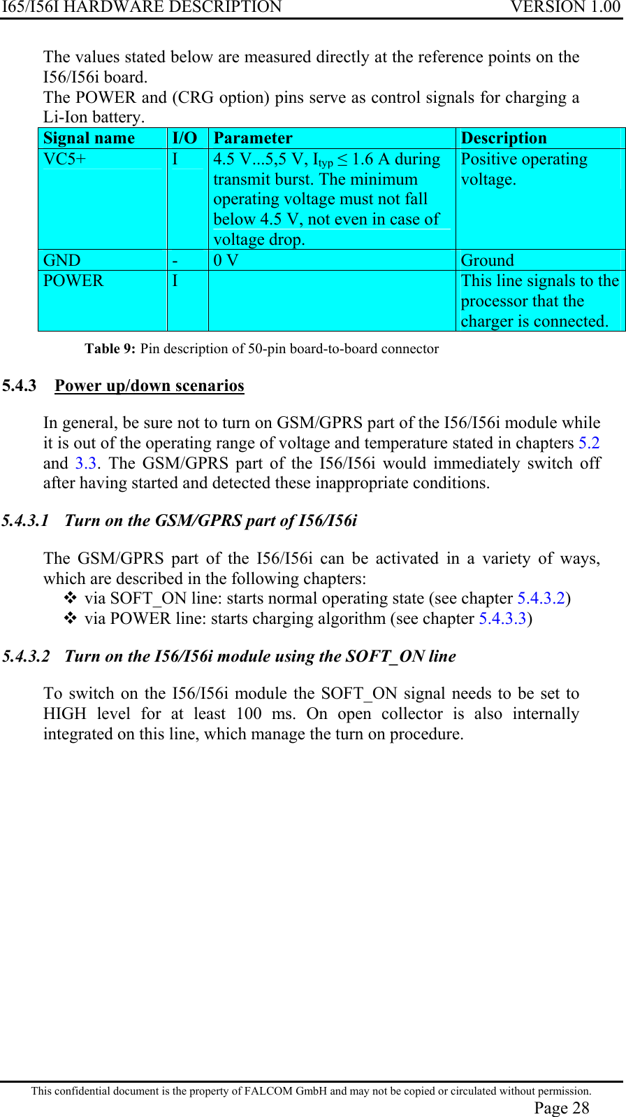 I65/I56I HARDWARE DESCRIPTION VERSION 1.00 The values stated below are measured directly at the reference points on the I56/I56i board. The POWER and (CRG option) pins serve as control signals for charging a Li-Ion battery. Signal name  I/O  Parameter Description VC5+   I  4.5 V...5,5 V, Ityp  1.6 A during transmit burst. The minimum operating voltage must not fall below 4.5 V, not even in case of voltage drop. Positive operating voltage.  GND  -  0 V  Ground POWER   I   This line signals to the processor that the charger is connected. Table 9: Pin description of 50-pin board-to-board connector  5.4.3  Power up/down scenarios In general, be sure not to turn on GSM/GPRS part of the I56/I56i module while it is out of the operating range of voltage and temperature stated in chapters 5.2 and  3.3. The GSM/GPRS part of the I56/I56i would immediately switch off after having started and detected these inappropriate conditions. 5.4.3.1  Turn on the GSM/GPRS part of I56/I56i  The GSM/GPRS part of the I56/I56i can be activated in a variety of ways, which are described in the following chapters:  via SOFT_ON line: starts normal operating state (see chapter 5.4.3.2)  via POWER line: starts charging algorithm (see chapter 5.4.3.3) 5.4.3.2  Turn on the I56/I56i module using the SOFT_ON line To switch on the I56/I56i module the SOFT_ON signal needs to be set to HIGH level for at least 100 ms. On open collector is also internally integrated on this line, which manage the turn on procedure. This confidential document is the property of FALCOM GmbH and may not be copied or circulated without permission. Page 28 