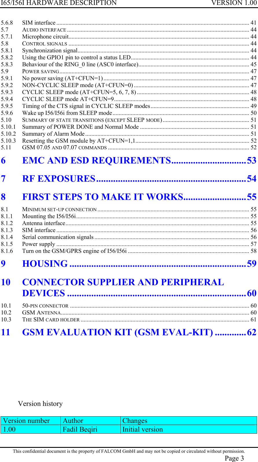 I65/I56I HARDWARE DESCRIPTION VERSION 1.00 5.6.8 SIM interface ............................................................................................................................... 41 5.7 AUDIO INTERFACE ........................................................................................................................ 44 5.7.1 Microphone circuit....................................................................................................................... 44 5.8 CONTROL SIGNALS ....................................................................................................................... 44 5.8.1 Synchronization signal................................................................................................................. 44 5.8.2 Using the GPIO1 pin to control a status LED.............................................................................. 44 5.8.3 Behaviour of the RING_0 line (ASC0 interface)......................................................................... 45 5.9 POWER SAVING............................................................................................................................. 47 5.9.1 No power saving (AT+CFUN=1) ................................................................................................ 47 5.9.2 NON-CYCLIC SLEEP mode (AT+CFUN=0) ............................................................................ 47 5.9.3 CYCLIC SLEEP mode (AT+CFUN=5, 6, 7, 8) .......................................................................... 48 5.9.4 CYCLIC SLEEP mode AT+CFUN=9......................................................................................... 48 5.9.5 Timing of the CTS signal in CYCLIC SLEEP modes................................................................. 49 5.9.6 Wake up I56/I56i from SLEEP mode.......................................................................................... 50 5.10 SUMMARY OF STATE TRANSITIONS (EXCEPT SLEEP MODE)......................................................... 51 5.10.1 Summary of POWER DONE and Normal Mode ........................................................................ 51 5.10.2 Summary of Alarm Mode............................................................................................................ 51 5.10.3 Resetting the GSM module by AT+CFUN=1,1........................................................................... 52 5.11 GSM 07.05 AND 07.07 COMMANDS ............................................................................................. 52 6 EMC AND ESD REQUIREMENTS...............................53 7 RF EXPOSURES..............................................................54 8 FIRST STEPS TO MAKE IT WORKS..........................55 8.1 MINIMUM SET-UP CONNECTION .................................................................................................... 55 8.1.1 Mounting the I56/I56i.................................................................................................................. 55 8.1.2 Antenna interface......................................................................................................................... 55 8.1.3 SIM interface ............................................................................................................................... 56 8.1.4 Serial communication signals ...................................................................................................... 56 8.1.5 Power supply ............................................................................................................................... 57 8.1.6 Turn on the GSM/GPRS engine of I56/I56i ................................................................................ 58 9 HOUSING .........................................................................59 10 CONNECTOR SUPPLIER AND PERIPHERAL DEVICES ..........................................................................60 10.1 50-PIN CONNECTOR ...................................................................................................................... 60 10.2 GSM ANTENNA............................................................................................................................ 60 10.3 THE SIM CARD HOLDER ............................................................................................................... 61 11 GSM EVALUATION KIT (GSM EVAL-KIT) .............62        Version history  Version number  Author  Changes 1.00  Fadil Beqiri  Initial version  This confidential document is the property of FALCOM GmbH and may not be copied or circulated without permission. Page 3 