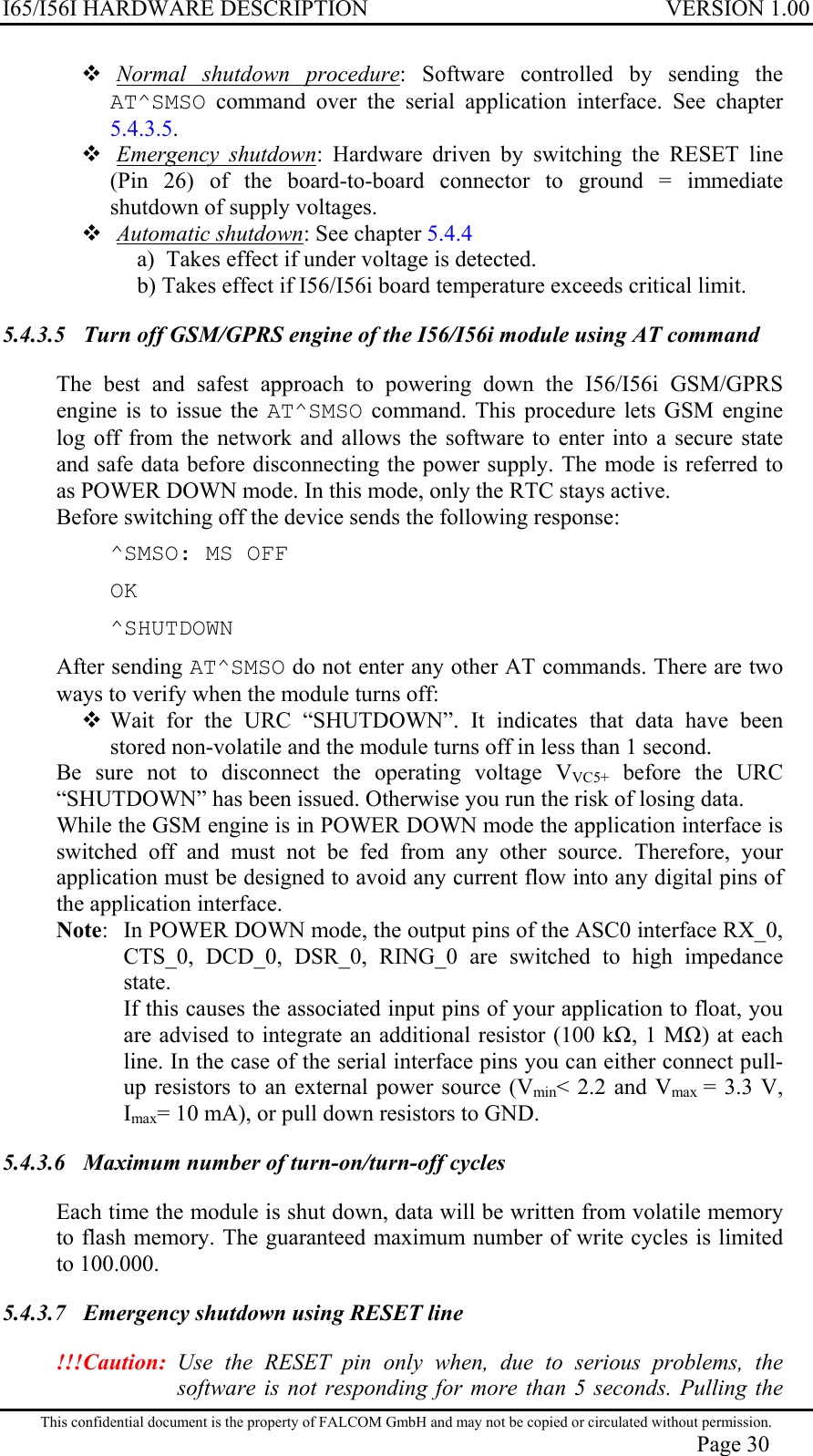 I65/I56I HARDWARE DESCRIPTION VERSION 1.00  Normal shutdown procedure: Software controlled by sending the AT^SMSO command over the serial application interface. See chapter 5.4.3.5.  Emergency shutdown: Hardware driven by switching the RESET line (Pin 26) of the board-to-board connector to ground = immediate shutdown of supply voltages.   Automatic shutdown: See chapter 5.4.4 a)  Takes effect if under voltage is detected. b) Takes effect if I56/I56i board temperature exceeds critical limit. 5.4.3.5  Turn off GSM/GPRS engine of the I56/I56i module using AT command  The best and safest approach to powering down the I56/I56i GSM/GPRS engine is to issue the AT^SMSO command. This procedure lets GSM engine log off from the network and allows the software to enter into a secure state and safe data before disconnecting the power supply. The mode is referred to as POWER DOWN mode. In this mode, only the RTC stays active. Before switching off the device sends the following response: ^SMSO: MS OFF OK ^SHUTDOWN After sending AT^SMSO do not enter any other AT commands. There are two ways to verify when the module turns off:  Wait for the URC “SHUTDOWN”. It indicates that data have been stored non-volatile and the module turns off in less than 1 second. Be sure not to disconnect the operating voltage VVC5+ before the URC “SHUTDOWN” has been issued. Otherwise you run the risk of losing data. While the GSM engine is in POWER DOWN mode the application interface is switched off and must not be fed from any other source. Therefore, your application must be designed to avoid any current flow into any digital pins of the application interface. Note:   In POWER DOWN mode, the output pins of the ASC0 interface RX_0, CTS_0, DCD_0, DSR_0, RING_0 are switched to high impedance state. If this causes the associated input pins of your application to float, you are advised to integrate an additional resistor (100 k, 1 M) at each line. In the case of the serial interface pins you can either connect pull-up resistors to an external power source (Vmin&lt; 2.2 and Vmax  = 3.3 V, Imax= 10 mA), or pull down resistors to GND. 5.4.3.6  Maximum number of turn-on/turn-off cycles  Each time the module is shut down, data will be written from volatile memory to flash memory. The guaranteed maximum number of write cycles is limited to 100.000. 5.4.3.7  Emergency shutdown using RESET line  !!!Caution: Use the RESET pin only when, due to serious problems, the software is not responding for more than 5 seconds. Pulling the This confidential document is the property of FALCOM GmbH and may not be copied or circulated without permission. Page 30 