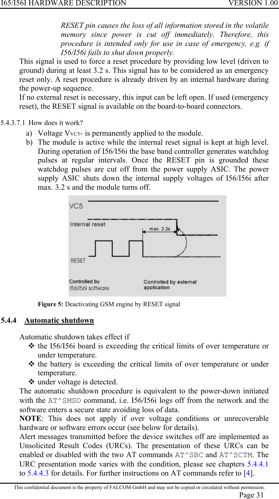 I65/I56I HARDWARE DESCRIPTION VERSION 1.00 RESET pin causes the loss of all information stored in the volatile memory since power is cut off immediately. Therefore, this procedure is intended only for use in case of emergency, e.g. if I56/I56i fails to shut down properly. This signal is used to force a reset procedure by providing low level (driven to ground) during at least 3.2 s. This signal has to be considered as an emergency reset only. A reset procedure is already driven by an internal hardware during the power-up sequence. If no external reset is necessary, this input can be left open. If used (emergency reset), the RESET signal is available on the board-to-board connectors.  5.4.3.7.1  How does it work? a) Voltage VVC5+ is permanently applied to the module. b)  The module is active while the internal reset signal is kept at high level. During operation of I56/I56i the base band controller generates watchdog pulses at regular intervals. Once the RESET pin is grounded these watchdog pulses are cut off from the power supply ASIC. The power supply ASIC shuts down the internal supply voltages of I56/I56i after max. 3.2 s and the module turns off.   Figure 5: Deactivating GSM engine by RESET signal 5.4.4 Automatic shutdown  Automatic shutdown takes effect if  the I56/I56i board is exceeding the critical limits of over temperature or under temperature.  the battery is exceeding the critical limits of over temperature or under temperature.  under voltage is detected. The automatic shutdown procedure is equivalent to the power-down initiated with the AT^SMSO command, i.e. I56/I56i logs off from the network and the software enters a secure state avoiding loss of data.  NOTE: This does not apply if over voltage conditions or unrecoverable hardware or software errors occur (see below for details). Alert messages transmitted before the device switches off are implemented as Unsolicited Result Codes (URCs). The presentation of these URCs can be enabled or disabled with the two AT commands AT^SBC and AT^SCTM. The URC presentation mode varies with the condition, please see chapters 5.4.4.1 to 5.4.4.3 for details. For further instructions on AT commands refer to [4]. This confidential document is the property of FALCOM GmbH and may not be copied or circulated without permission. Page 31 