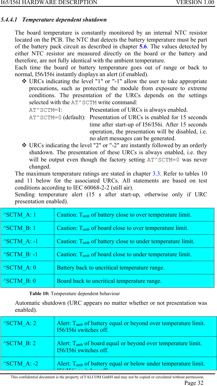 I65/I56I HARDWARE DESCRIPTION VERSION 1.00 5.4.4.1  Temperature dependent shutdown  The board temperature is constantly monitored by an internal NTC resistor located on the PCB. The NTC that detects the battery temperature must be part of the battery pack circuit as described in chapter 5.6. The values detected by either NTC resistor are measured directly on the board or the battery and therefore, are not fully identical with the ambient temperature. Each time the board or battery temperature goes out of range or back to normal, I56/I56i instantly displays an alert (if enabled).  URCs indicating the level &quot;1&quot; or &quot;-1&quot; allow the user to take appropriate precautions, such as protecting the module from exposure to extreme conditions. The presentation of the URCs depends on the settings selected with the AT^SCTM write command: AT^SCTM=1:   Presentation of URCs is always enabled. AT^SCTM=0 (default):  Presentation of URCs is enabled for 15 seconds time after start-up of I56/I56i. After 15 seconds operation, the presentation will be disabled, i.e. no alert messages can be generated.  URCs indicating the level &quot;2&quot; or &quot;-2&quot; are instantly followed by an orderly shutdown. The presentation of these URCs is always enabled, i.e. they will be output even though the factory setting AT^SCTM=0 was never changed. The maximum temperature ratings are stated in chapter 3.3. Refer to tables 10 and 11 below for the associated URCs. All statements are based on test conditions according to IEC 60068-2-2 (still air). Sending temperature alert (15 s after start-up, otherwise only if URC presentation enabled). ^SCTM_A: 1   Caution: Tamb of battery close to over temperature limit. ^SCTM_B: 1   Caution: Tamb of board close to over temperature limit. ^SCTM_A: -1   Caution: Tamb of battery close to under temperature limit. ^SCTM_B: -1   Caution: Tamb of board close to under temperature limit. ^SCTM_A: 0   Battery back to uncritical temperature range. ^SCTM_B: 0   Board back to uncritical temperature range. Table 10: Temperature dependent behaviour  Automatic shutdown (URC appears no matter whether or not presentation was enabled). This confidential document is the property of FALCOM GmbH and may not be copied or circulated without permission. Page 32 ^SCTM_A: 2   Alert: Tamb of battery equal or beyond over temperature limit. I56/I56i switches off. ^SCTM_B: 2   Alert: Tamb of board equal or beyond over temperature limit. I56/I56i switches off. ^SCTM_A: -2   Alert: Tamb of battery equal or below under temperature limit. I56/I56i s itches off