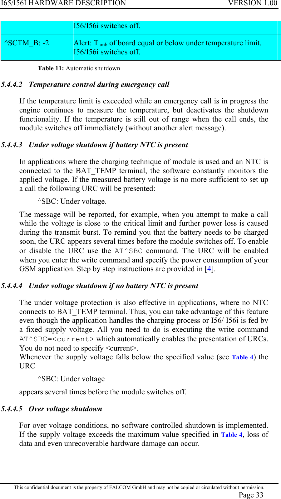 I65/I56I HARDWARE DESCRIPTION VERSION 1.00 I56/I56i switches off. ^SCTM_B: -2   Alert: Tamb of board equal or below under temperature limit. I56/I56i switches off. Table 11: Automatic shutdown 5.4.4.2  Temperature control during emergency call  If the temperature limit is exceeded while an emergency call is in progress the engine continues to measure the temperature, but deactivates the shutdown functionality. If the temperature is still out of range when the call ends, the module switches off immediately (without another alert message). 5.4.4.3  Under voltage shutdown if battery NTC is present  In applications where the charging technique of module is used and an NTC is connected to the BAT_TEMP terminal, the software constantly monitors the applied voltage. If the measured battery voltage is no more sufficient to set up a call the following URC will be presented: ^SBC: Under voltage. The message will be reported, for example, when you attempt to make a call while the voltage is close to the critical limit and further power loss is caused during the transmit burst. To remind you that the battery needs to be charged soon, the URC appears several times before the module switches off. To enable or disable the URC use the AT^SBC command. The URC will be enabled when you enter the write command and specify the power consumption of your GSM application. Step by step instructions are provided in [4]. 5.4.4.4  Under voltage shutdown if no battery NTC is present  The under voltage protection is also effective in applications, where no NTC connects to BAT_TEMP terminal. Thus, you can take advantage of this feature even though the application handles the charging process or I56/ I56i is fed by a fixed supply voltage. All you need to do is executing the write command AT^SBC=&lt;current&gt; which automatically enables the presentation of URCs. You do not need to specify &lt;current&gt;. Whenever the supply voltage falls below the specified value (see Table 4) the URC ^SBC: Under voltage appears several times before the module switches off. 5.4.4.5  Over voltage shutdown  For over voltage conditions, no software controlled shutdown is implemented. If the supply voltage exceeds the maximum value specified in Table 4, loss of data and even unrecoverable hardware damage can occur. This confidential document is the property of FALCOM GmbH and may not be copied or circulated without permission. Page 33 