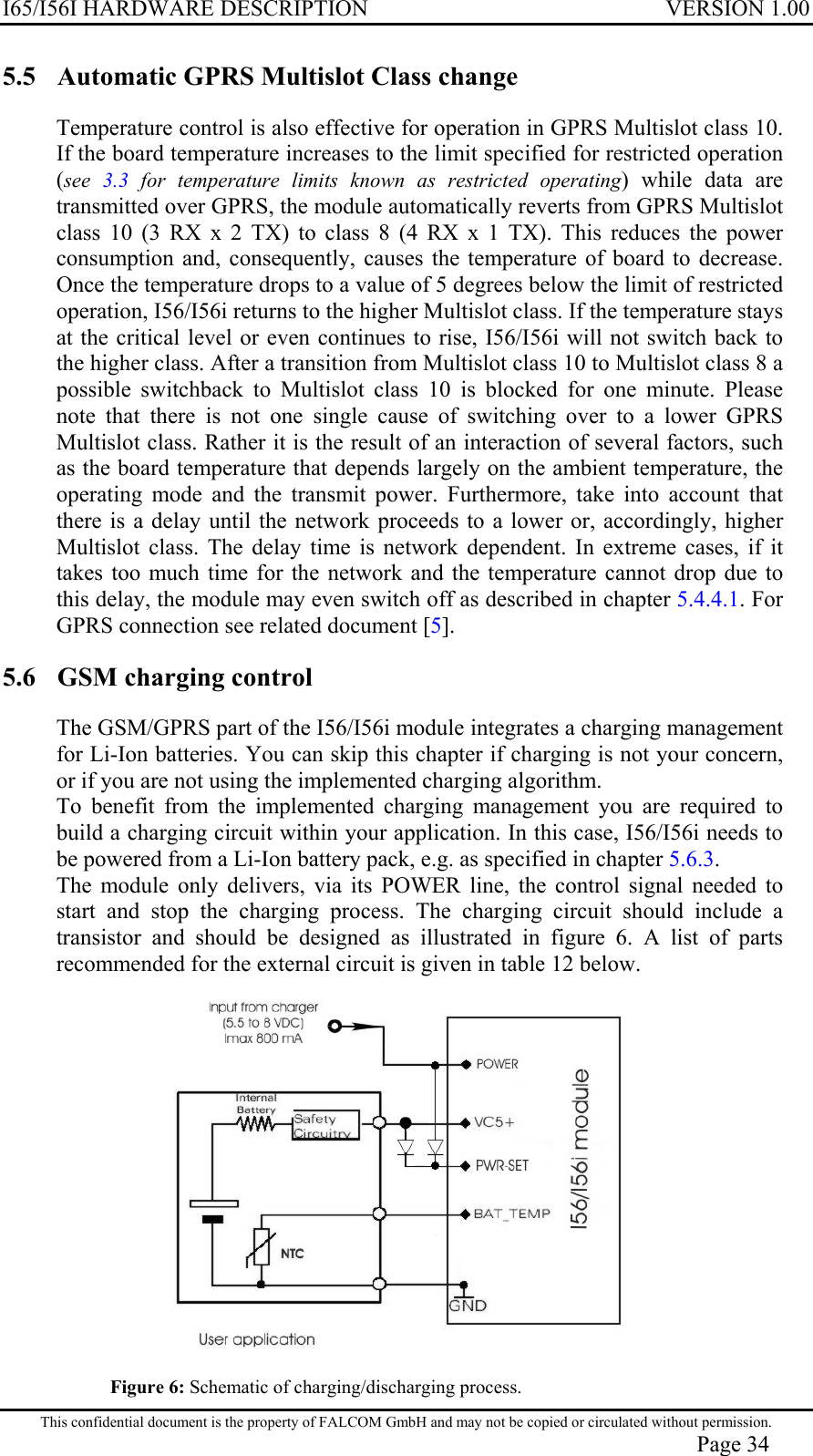 I65/I56I HARDWARE DESCRIPTION VERSION 1.00 5.5  Automatic GPRS Multislot Class change  Temperature control is also effective for operation in GPRS Multislot class 10. If the board temperature increases to the limit specified for restricted operation (see  3.3  for temperature limits known as restricted operating) while data are transmitted over GPRS, the module automatically reverts from GPRS Multislot class 10 (3 RX x 2 TX) to class 8 (4 RX x 1 TX). This reduces the power consumption and, consequently, causes the temperature of board to decrease. Once the temperature drops to a value of 5 degrees below the limit of restricted operation, I56/I56i returns to the higher Multislot class. If the temperature stays at the critical level or even continues to rise, I56/I56i will not switch back to the higher class. After a transition from Multislot class 10 to Multislot class 8 a possible switchback to Multislot class 10 is blocked for one minute. Please note that there is not one single cause of switching over to a lower GPRS Multislot class. Rather it is the result of an interaction of several factors, such as the board temperature that depends largely on the ambient temperature, the operating mode and the transmit power. Furthermore, take into account that there is a delay until the network proceeds to a lower or, accordingly, higher Multislot class. The delay time is network dependent. In extreme cases, if it takes too much time for the network and the temperature cannot drop due to this delay, the module may even switch off as described in chapter 5.4.4.1. For GPRS connection see related document [5]. 5.6  GSM charging control  The GSM/GPRS part of the I56/I56i module integrates a charging management for Li-Ion batteries. You can skip this chapter if charging is not your concern, or if you are not using the implemented charging algorithm. To benefit from the implemented charging management you are required to build a charging circuit within your application. In this case, I56/I56i needs to be powered from a Li-Ion battery pack, e.g. as specified in chapter 5.6.3. The module only delivers, via its POWER line, the control signal needed to start and stop the charging process. The charging circuit should include a transistor and should be designed as illustrated in figure 6. A list of parts recommended for the external circuit is given in table 12 below.  Figure 6: Schematic of charging/discharging process.  This confidential document is the property of FALCOM GmbH and may not be copied or circulated without permission. Page 34 