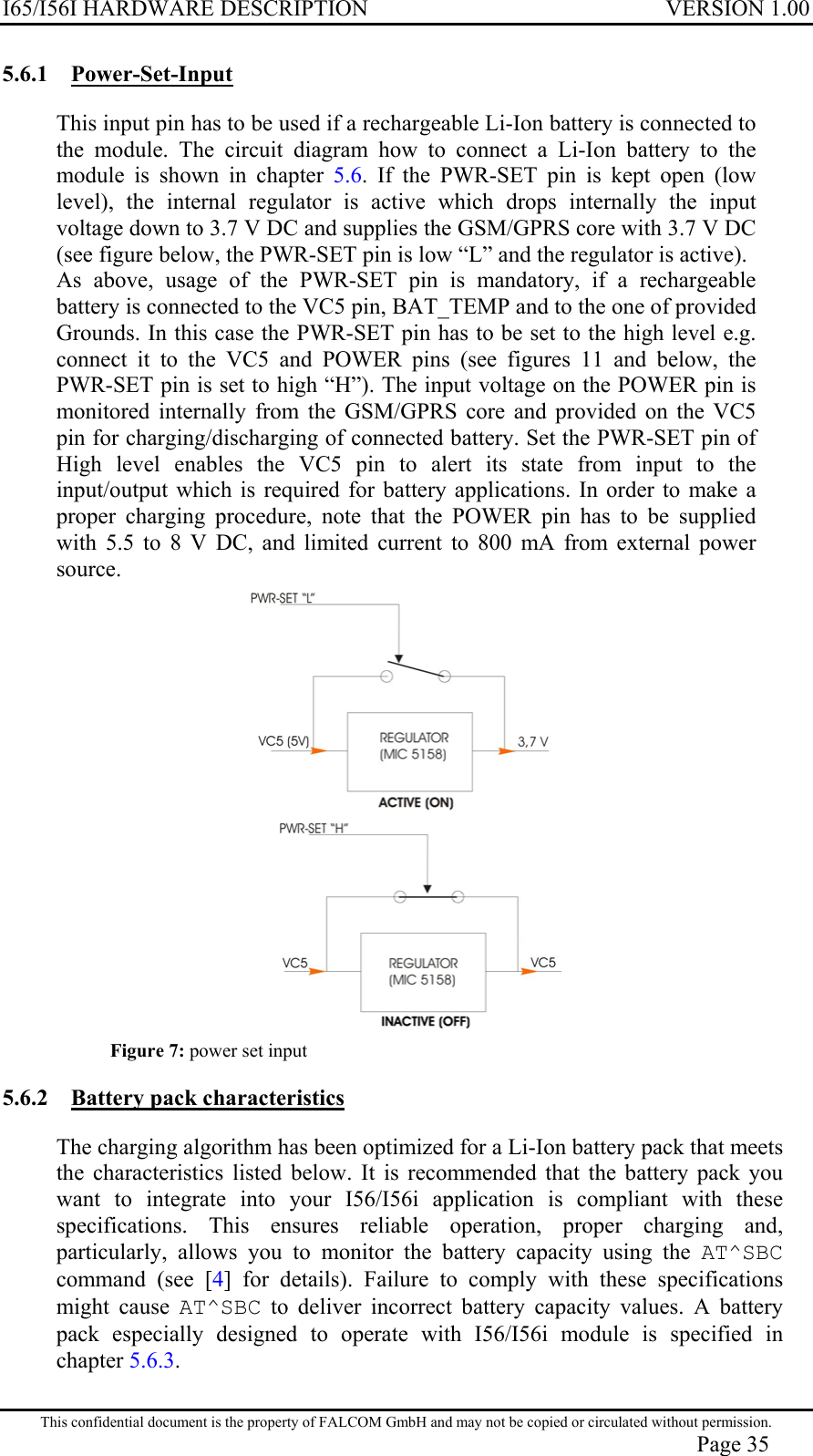 I65/I56I HARDWARE DESCRIPTION VERSION 1.00 5.6.1 Power-Set-Input This input pin has to be used if a rechargeable Li-Ion battery is connected to the module. The circuit diagram how to connect a Li-Ion battery to the module is shown in chapter 5.6. If the PWR-SET pin is kept open (low level), the internal regulator is active which drops internally the input voltage down to 3.7 V DC and supplies the GSM/GPRS core with 3.7 V DC (see figure below, the PWR-SET pin is low “L” and the regulator is active).  As above, usage of the PWR-SET pin is mandatory, if a rechargeable battery is connected to the VC5 pin, BAT_TEMP and to the one of provided Grounds. In this case the PWR-SET pin has to be set to the high level e.g. connect it to the VC5 and POWER pins (see figures 11 and below, the PWR-SET pin is set to high “H”). The input voltage on the POWER pin is monitored internally from the GSM/GPRS core and provided on the VC5 pin for charging/discharging of connected battery. Set the PWR-SET pin of High level enables the VC5 pin to alert its state from input to the input/output which is required for battery applications. In order to make a proper charging procedure, note that the POWER pin has to be supplied with 5.5 to 8 V DC, and limited current to 800 mA from external power source.   Figure 7: power set input 5.6.2  Battery pack characteristics  The charging algorithm has been optimized for a Li-Ion battery pack that meets the characteristics listed below. It is recommended that the battery pack you want to integrate into your I56/I56i application is compliant with these specifications. This ensures reliable operation, proper charging and, particularly, allows you to monitor the battery capacity using the AT^SBC command (see [4] for details). Failure to comply with these specifications might cause AT^SBC to deliver incorrect battery capacity values. A battery pack especially designed to operate with I56/I56i module is specified in chapter 5.6.3. This confidential document is the property of FALCOM GmbH and may not be copied or circulated without permission. Page 35 