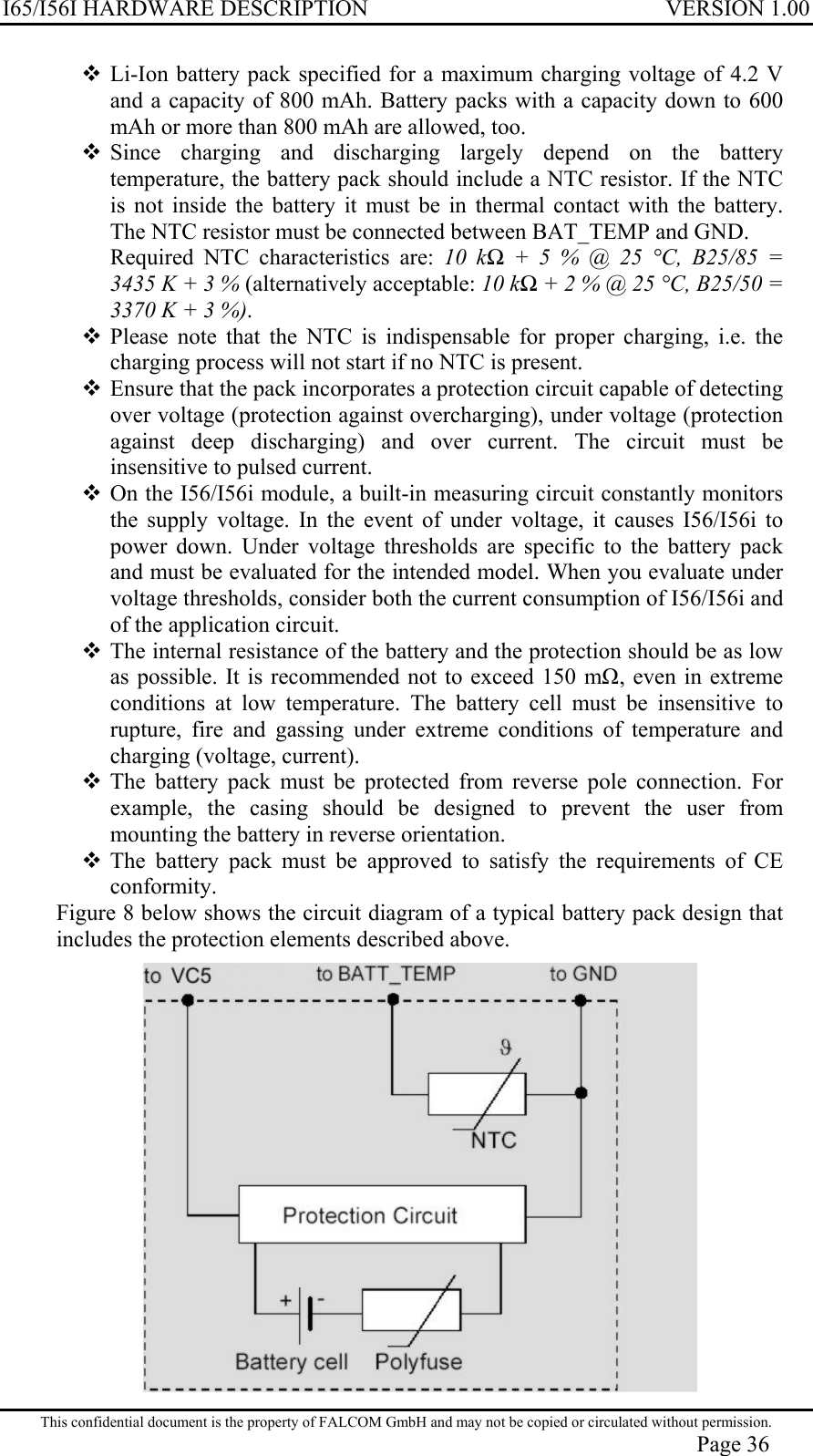 I65/I56I HARDWARE DESCRIPTION VERSION 1.00  Li-Ion battery pack specified for a maximum charging voltage of 4.2 V and a capacity of 800 mAh. Battery packs with a capacity down to 600 mAh or more than 800 mAh are allowed, too.  Since charging and discharging largely depend on the battery temperature, the battery pack should include a NTC resistor. If the NTC is not inside the battery it must be in thermal contact with the battery. The NTC resistor must be connected between BAT_TEMP and GND.  Required NTC characteristics are: 10 kΩ + 5 % @ 25 °C, B25/85 = 3435 K + 3 % (alternatively acceptable: 10 kΩ + 2 % @ 25 °C, B25/50 = 3370 K + 3 %).   Please note that the NTC is indispensable for proper charging, i.e. the charging process will not start if no NTC is present.  Ensure that the pack incorporates a protection circuit capable of detecting over voltage (protection against overcharging), under voltage (protection against deep discharging) and over current. The circuit must be insensitive to pulsed current.  On the I56/I56i module, a built-in measuring circuit constantly monitors the supply voltage. In the event of under voltage, it causes I56/I56i to power down. Under voltage thresholds are specific to the battery pack and must be evaluated for the intended model. When you evaluate under voltage thresholds, consider both the current consumption of I56/I56i and of the application circuit.   The internal resistance of the battery and the protection should be as low as possible. It is recommended not to exceed 150 m, even in extreme conditions at low temperature. The battery cell must be insensitive to rupture, fire and gassing under extreme conditions of temperature and charging (voltage, current).  The battery pack must be protected from reverse pole connection. For example, the casing should be designed to prevent the user from mounting the battery in reverse orientation.  The battery pack must be approved to satisfy the requirements of CE conformity. Figure 8 below shows the circuit diagram of a typical battery pack design that includes the protection elements described above.  This confidential document is the property of FALCOM GmbH and may not be copied or circulated without permission. Page 36 