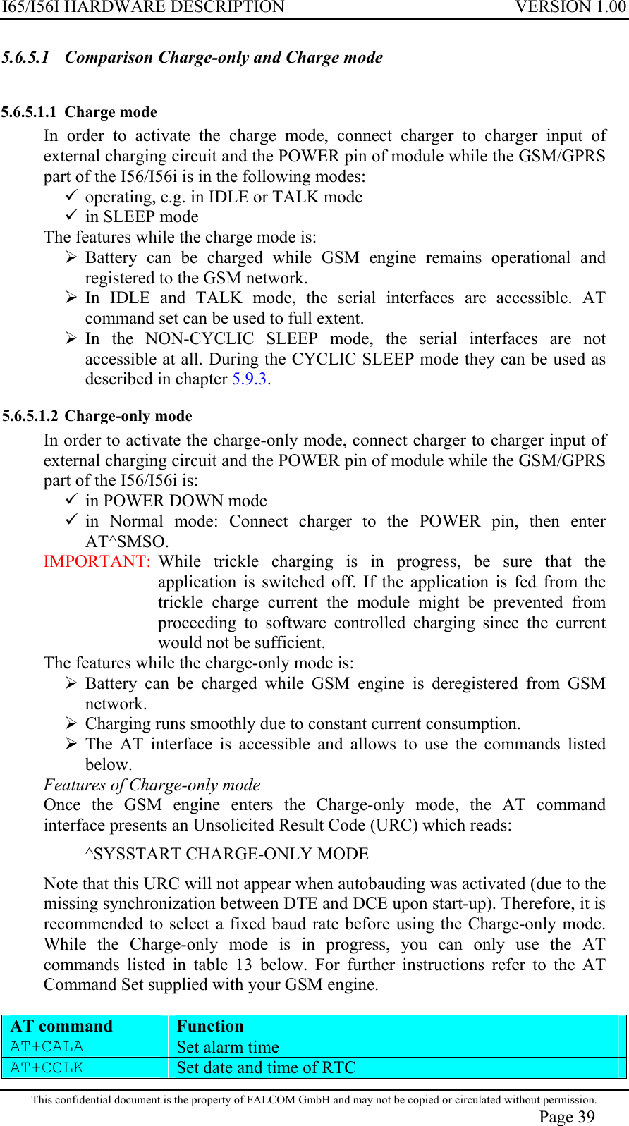 I65/I56I HARDWARE DESCRIPTION VERSION 1.00 5.6.5.1  Comparison Charge-only and Charge mode 5.6.5.1.1  Charge mode  In order to activate the charge mode, connect charger to charger input of external charging circuit and the POWER pin of module while the GSM/GPRS part of the I56/I56i is in the following modes:  operating, e.g. in IDLE or TALK mode  in SLEEP mode The features while the charge mode is:  Battery can be charged while GSM engine remains operational and registered to the GSM network.  In IDLE and TALK mode, the serial interfaces are accessible. AT command set can be used to full extent.  In the NON-CYCLIC SLEEP mode, the serial interfaces are not accessible at all. During the CYCLIC SLEEP mode they can be used as described in chapter 5.9.3. 5.6.5.1.2 Charge-only mode  In order to activate the charge-only mode, connect charger to charger input of external charging circuit and the POWER pin of module while the GSM/GPRS part of the I56/I56i is:  in POWER DOWN mode  in Normal mode: Connect charger to the POWER pin, then enter AT^SMSO. IMPORTANT:  While trickle charging is in progress, be sure that the application is switched off. If the application is fed from the trickle charge current the module might be prevented from proceeding to software controlled charging since the current would not be sufficient. The features while the charge-only mode is:  Battery can be charged while GSM engine is deregistered from GSM network.  Charging runs smoothly due to constant current consumption.  The AT interface is accessible and allows to use the commands listed below. Features of Charge-only mode Once the GSM engine enters the Charge-only mode, the AT command interface presents an Unsolicited Result Code (URC) which reads: ^SYSSTART CHARGE-ONLY MODE Note that this URC will not appear when autobauding was activated (due to the missing synchronization between DTE and DCE upon start-up). Therefore, it is recommended to select a fixed baud rate before using the Charge-only mode. While the Charge-only mode is in progress, you can only use the AT commands listed in table 13 below. For further instructions refer to the AT Command Set supplied with your GSM engine.   AT command Function AT+CALA   Set alarm time AT+CCLK   Set date and time of RTC This confidential document is the property of FALCOM GmbH and may not be copied or circulated without permission. Page 39 