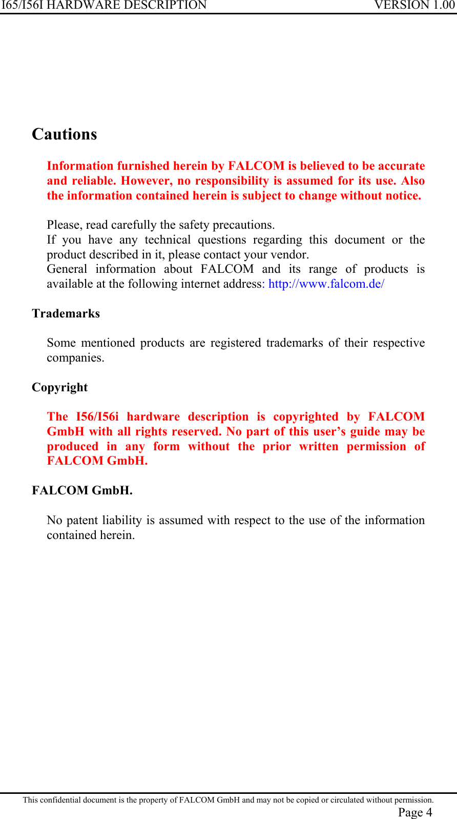 I65/I56I HARDWARE DESCRIPTION VERSION 1.00       Cautions  Information furnished herein by FALCOM is believed to be accurate and reliable. However, no responsibility is assumed for its use. Also the information contained herein is subject to change without notice.  Please, read carefully the safety precautions. If you have any technical questions regarding this document or the product described in it, please contact your vendor. General information about FALCOM and its range of products is available at the following internet address: http://www.falcom.de/  Trademarks  Some mentioned products are registered trademarks of their respective companies.  Copyright  The I56/I56i hardware description is copyrighted by FALCOM GmbH with all rights reserved. No part of this user’s guide may be produced in any form without the prior written permission of FALCOM GmbH.  FALCOM GmbH.  No patent liability is assumed with respect to the use of the information contained herein. This confidential document is the property of FALCOM GmbH and may not be copied or circulated without permission. Page 4 