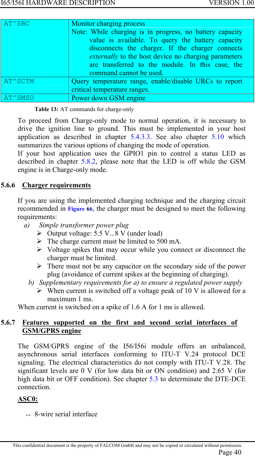 I65/I56I HARDWARE DESCRIPTION VERSION 1.00 AT^SBC   Monitor charging process  Note: While charging is in progress, no battery capacity value is available. To query the battery capacity disconnects the charger. If the charger connects externally to the host device no charging parameters are transferred to the module. In this case, the command cannot be used. AT^SCTM   Query temperature range, enable/disable URCs to report critical temperature ranges.  AT^SMSO   Power down GSM engine Table 13: AT commands for charge-only To proceed from Charge-only mode to normal operation, it is necessary to drive the ignition line to ground. This must be implemented in your host application as described in chapter 5.4.3.3. See also chapter 5.10 which summarizes the various options of changing the mode of operation. If your host application uses the GPIO1 pin to control a status LED as described in chapter 5.8.2, please note that the LED is off while the GSM engine is in Charge-only mode. 5.6.6 Charger requirements  If you are using the implemented charging technique and the charging circuit recommended in Figure 66, the charger must be designed to meet the following requirements: a)  Simple transformer power plug  Output voltage: 5.5 V...8 V (under load)  The charge current must be limited to 500 mA.  Voltage spikes that may occur while you connect or disconnect the charger must be limited.  There must not be any capacitor on the secondary side of the power plug (avoidance of current spikes at the beginning of charging). b)  Supplementary requirements for a) to ensure a regulated power supply  When current is switched off a voltage peak of 10 V is allowed for a maximum 1 ms. When current is switched on a spike of 1.6 A for 1 ms is allowed. 5.6.7  Features supported on the first and second serial interfaces of GSM/GPRS engine The GSM/GPRS engine of the I56/I56i module offers an unbalanced, asynchronous serial interfaces conforming to ITU-T V.24 protocol DCE signaling. The electrical characteristics do not comply with ITU-T V.28. The significant levels are 0 V (for low data bit or ON condition) and 2.65 V (for high data bit or OFF condition). See chapter 5.3 to determinate the DTE-DCE connection. ASC0: ↔ 8-wire serial interface This confidential document is the property of FALCOM GmbH and may not be copied or circulated without permission. Page 40 