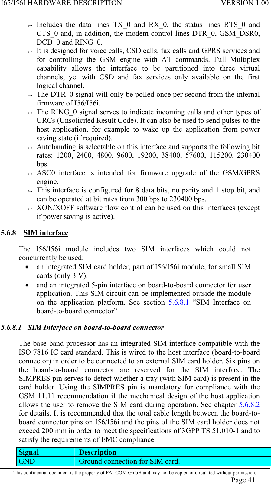 I65/I56I HARDWARE DESCRIPTION VERSION 1.00 ↔ Includes the data lines TX_0 and RX_0, the status lines RTS_0 and CTS_0 and, in addition, the modem control lines DTR_0, GSM_DSR0, DCD_0 and RING_0. ↔ It is designed for voice calls, CSD calls, fax calls and GPRS services and for controlling the GSM engine with AT commands. Full Multiplex capability allows the interface to be partitioned into three virtual channels, yet with CSD and fax services only available on the first logical channel.  ↔ The DTR_0 signal will only be polled once per second from the internal firmware of I56/I56i. ↔ The RING_0 signal serves to indicate incoming calls and other types of URCs (Unsolicited Result Code). It can also be used to send pulses to the host application, for example to wake up the application from power saving state (if required).  ↔ Autobauding is selectable on this interface and supports the following bit rates: 1200, 2400, 4800, 9600, 19200, 38400, 57600, 115200, 230400 bps. ↔ ASC0 interface is intended for firmware upgrade of the GSM/GPRS engine. ↔ This interface is configured for 8 data bits, no parity and 1 stop bit, and can be operated at bit rates from 300 bps to 230400 bps. ↔ XON/XOFF software flow control can be used on this interfaces (except if power saving is active). 5.6.8 SIM interface  The I56/I56i module includes two SIM interfaces which could not concurrently be used: •  an integrated SIM card holder, part of I56/I56i module, for small SIM cards (only 3 V). •  and an integrated 5-pin interface on board-to-board connector for user application. This SIM circuit can be implemented outside the module on the application platform. See section 5.6.8.1 “SIM Interface on board-to-board connector”. 5.6.8.1  SIM Interface on board-to-board connector  The base band processor has an integrated SIM interface compatible with the ISO 7816 IC card standard. This is wired to the host interface (board-to-board connector) in order to be connected to an external SIM card holder. Six pins on the board-to-board connector are reserved for the SIM interface. The SIMPRES pin serves to detect whether a tray (with SIM card) is present in the card holder. Using the SIMPRES pin is mandatory for compliance with the GSM 11.11 recommendation if the mechanical design of the host application allows the user to remove the SIM card during operation. See chapter 5.6.8.2 for details. It is recommended that the total cable length between the board-to-board connector pins on I56/I56i and the pins of the SIM card holder does not exceed 200 mm in order to meet the specifications of 3GPP TS 51.010-1 and to satisfy the requirements of EMC compliance.  Signal Description GND   Ground connection for SIM card. This confidential document is the property of FALCOM GmbH and may not be copied or circulated without permission. Page 41 