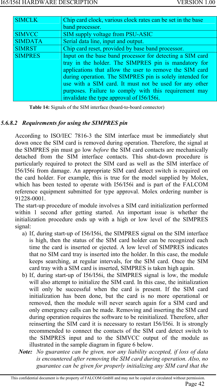 I65/I56I HARDWARE DESCRIPTION VERSION 1.00 SIMCLK   Chip card clock, various clock rates can be set in the base band processor. SIMVCC   SIM supply voltage from PSU-ASIC SIMDATA   Serial data line, input and output. SIMRST   Chip card reset, provided by base band processor. SIMPRES   Input on the base band processor for detecting a SIM card tray in the holder. The SIMPRES pin is mandatory for applications that allow the user to remove the SIM card during operation. The SIMPRES pin is solely intended for use with a SIM card. It must not be used for any other purposes. Failure to comply with this requirement may invalidate the type approval of I56/I56i. Table 14: Signals of the SIM interface (board-to-board connector) 5.6.8.2  Requirements for using the SIMPRES pin  According to ISO/IEC 7816-3 the SIM interface must be immediately shut down once the SIM card is removed during operation. Therefore, the signal at the SIMPRES pin must go low before the SIM card contacts are mechanically detached from the SIM interface contacts. This shut-down procedure is particularly required to protect the SIM card as well as the SIM interface of I56/I56i from damage. An appropriate SIM card detect switch is required on the card holder. For example, this is true for the model supplied by Molex, which has been tested to operate with I56/I56i and is part of the FALCOM reference equipment submitted for type approval. Molex ordering number is 91228-0001. The start-up procedure of module involves a SIM card initialization performed within 1 second after getting started. An important issue is whether the initialization procedure ends up with a high or low level of the SIMPRES signal: a) If, during start-up of I56/I56i, the SIMPRES signal on the SIM interface is high, then the status of the SIM card holder can be recognized each time the card is inserted or ejected. A low level of SIMPRES indicates that no SIM card tray is inserted into the holder. In this case, the module keeps searching, at regular intervals, for the SIM card. Once the SIM card tray with a SIM card is inserted, SIMPRES is taken high again. b) If, during start-up of I56/I56i, the SIMPRES signal is low, the module will also attempt to initialize the SIM card. In this case, the initialization will only be successful when the card is present. If the SIM card initialization has been done, but the card is no more operational or removed, then the module will never search again for a SIM card and only emergency calls can be made. Removing and inserting the SIM card during operation requires the software to be reinitialized. Therefore, after reinserting the SIM card it is necessary to restart I56/I56i. It is strongly recommended to connect the contacts of the SIM card detect switch to the SIMPRES input and to the SIMVCC output of the module as illustrated in the sample diagram in figure 6 below. Note:   No guarantee can be given, nor any liability accepted, if loss of data is encountered after removing the SIM card during operation. Also, no guarantee can be given for properly initializing any SIM card that the This confidential document is the property of FALCOM GmbH and may not be copied or circulated without permission. Page 42 