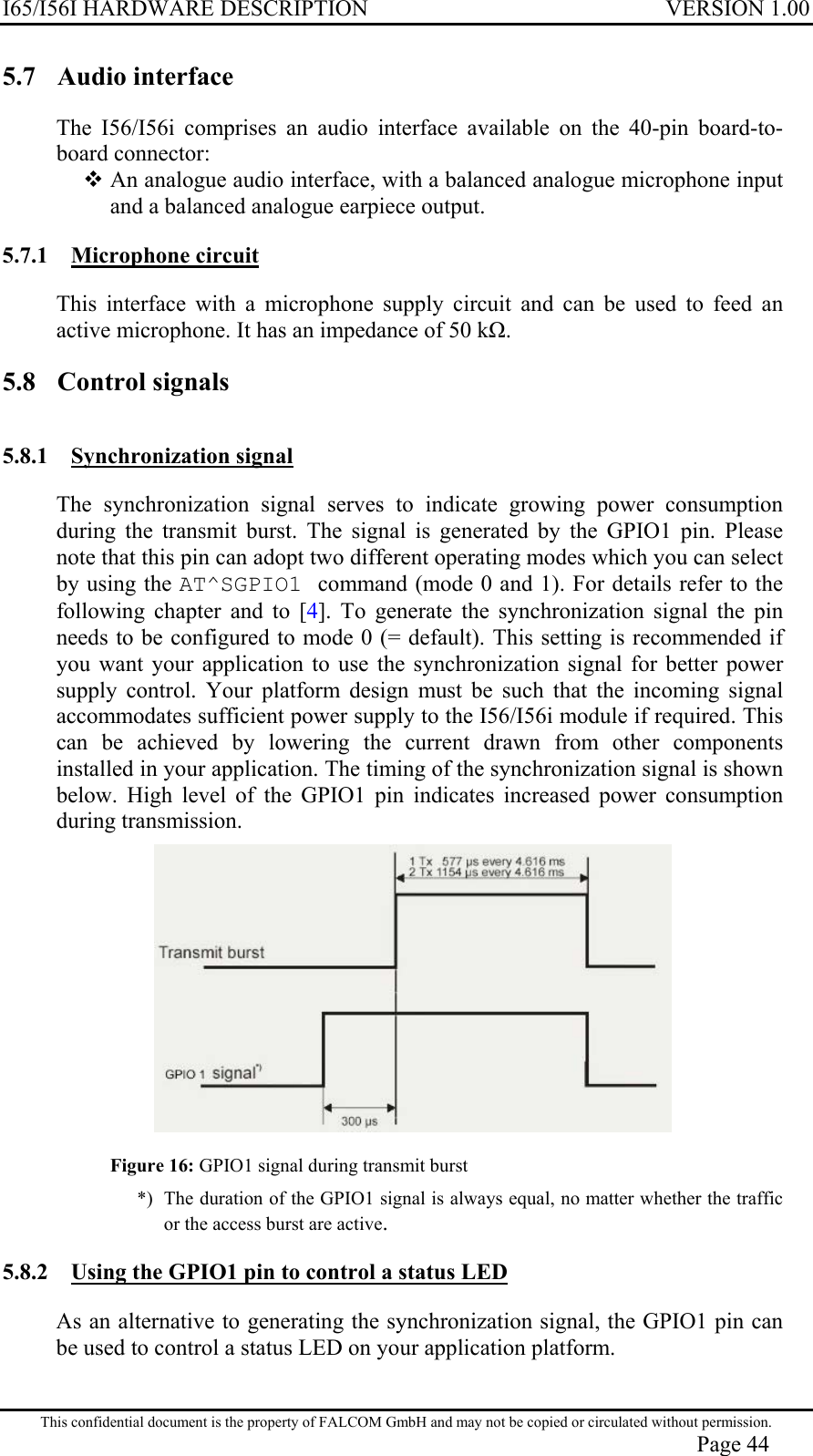 I65/I56I HARDWARE DESCRIPTION VERSION 1.00 5.7  Audio interface  The I56/I56i comprises an audio interface available on the 40-pin board-to-board connector:  An analogue audio interface, with a balanced analogue microphone input and a balanced analogue earpiece output.  5.7.1 Microphone circuit  This interface with a microphone supply circuit and can be used to feed an active microphone. It has an impedance of 50 k. 5.8  Control signals  5.8.1 Synchronization signal  The synchronization signal serves to indicate growing power consumption during the transmit burst. The signal is generated by the GPIO1 pin. Please note that this pin can adopt two different operating modes which you can select by using the AT^SGPIO1 command (mode 0 and 1). For details refer to the following chapter and to [4]. To generate the synchronization signal the pin needs to be configured to mode 0 (= default). This setting is recommended if you want your application to use the synchronization signal for better power supply control. Your platform design must be such that the incoming signal accommodates sufficient power supply to the I56/I56i module if required. This can be achieved by lowering the current drawn from other components installed in your application. The timing of the synchronization signal is shown below. High level of the GPIO1 pin indicates increased power consumption during transmission.   Figure 16: GPIO1 signal during transmit burst *) The duration of the GPIO1 signal is always equal, no matter whether the traffic or the access burst are active. 5.8.2  Using the GPIO1 pin to control a status LED  As an alternative to generating the synchronization signal, the GPIO1 pin can be used to control a status LED on your application platform. This confidential document is the property of FALCOM GmbH and may not be copied or circulated without permission. Page 44 