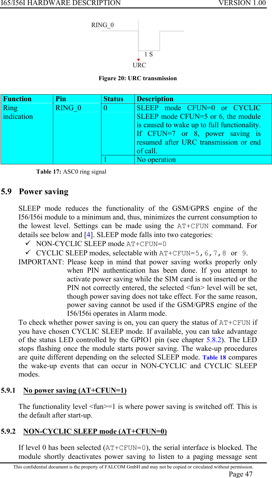 I65/I56I HARDWARE DESCRIPTION VERSION 1.00  Figure 20: URC transmission  Function   Pin  Status  Description  0  SLEEP mode CFUN=0 or CYCLIC SLEEP mode CFUN=5 or 6, the module is caused to wake up to full functionality. If CFUN=7 or 8, power saving is resumed after URC transmission or end of call. Ring indication RING_0 1  No operation Table 17: ASC0 ring signal 5.9  Power saving  SLEEP mode reduces the functionality of the GSM/GPRS engine of the I56/I56i module to a minimum and, thus, minimizes the current consumption to the lowest level. Settings can be made using the AT+CFUN command. For details see below and [4]. SLEEP mode falls into two categories:  NON-CYCLIC SLEEP mode AT+CFUN=0  CYCLIC SLEEP modes, selectable with AT+CFUN=5,6,7,8 or 9. IMPORTANT: Please keep in mind that power saving works properly only when PIN authentication has been done. If you attempt to activate power saving while the SIM card is not inserted or the PIN not correctly entered, the selected &lt;fun&gt; level will be set, though power saving does not take effect. For the same reason, power saving cannot be used if the GSM/GPRS engine of the I56/I56i operates in Alarm mode. To check whether power saving is on, you can query the status of AT+CFUN if you have chosen CYCLIC SLEEP mode. If available, you can take advantage of the status LED controlled by the GPIO1 pin (see chapter 5.8.2). The LED stops flashing once the module starts power saving. The wake-up procedures are quite different depending on the selected SLEEP mode. Table 18 compares the wake-up events that can occur in NON-CYCLIC and CYCLIC SLEEP modes. 5.9.1  No power saving (AT+CFUN=1)  The functionality level &lt;fun&gt;=1 is where power saving is switched off. This is the default after start-up. 5.9.2  NON-CYCLIC SLEEP mode (AT+CFUN=0)  If level 0 has been selected (AT+CFUN=0), the serial interface is blocked. The module shortly deactivates power saving to listen to a paging message sent This confidential document is the property of FALCOM GmbH and may not be copied or circulated without permission. Page 47 