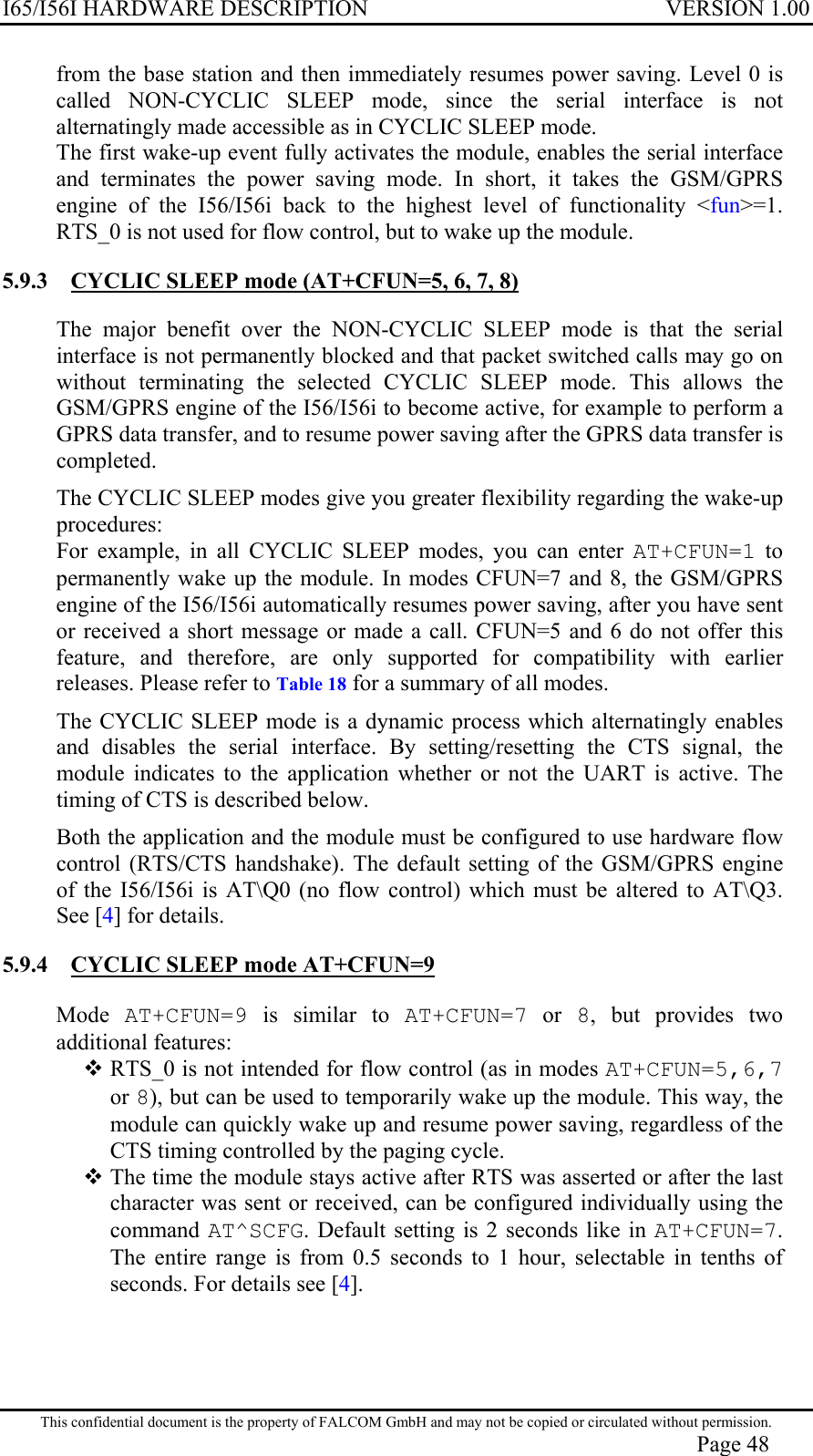 I65/I56I HARDWARE DESCRIPTION VERSION 1.00 from the base station and then immediately resumes power saving. Level 0 is called NON-CYCLIC SLEEP mode, since the serial interface is not alternatingly made accessible as in CYCLIC SLEEP mode. The first wake-up event fully activates the module, enables the serial interface and terminates the power saving mode. In short, it takes the GSM/GPRS engine of the I56/I56i back to the highest level of functionality &lt;fun&gt;=1. RTS_0 is not used for flow control, but to wake up the module. 5.9.3  CYCLIC SLEEP mode (AT+CFUN=5, 6, 7, 8)  The major benefit over the NON-CYCLIC SLEEP mode is that the serial interface is not permanently blocked and that packet switched calls may go on without terminating the selected CYCLIC SLEEP mode. This allows the GSM/GPRS engine of the I56/I56i to become active, for example to perform a GPRS data transfer, and to resume power saving after the GPRS data transfer is completed. The CYCLIC SLEEP modes give you greater flexibility regarding the wake-up procedures: For example, in all CYCLIC SLEEP modes, you can enter AT+CFUN=1 to permanently wake up the module. In modes CFUN=7 and 8, the GSM/GPRS engine of the I56/I56i automatically resumes power saving, after you have sent or received a short message or made a call. CFUN=5 and 6 do not offer this feature, and therefore, are only supported for compatibility with earlier releases. Please refer to Table 18 for a summary of all modes. The CYCLIC SLEEP mode is a dynamic process which alternatingly enables and disables the serial interface. By setting/resetting the CTS signal, the module indicates to the application whether or not the UART is active. The timing of CTS is described below.  Both the application and the module must be configured to use hardware flow control (RTS/CTS handshake). The default setting of the GSM/GPRS engine of the I56/I56i is AT\Q0 (no flow control) which must be altered to AT\Q3. See [4] for details.  5.9.4  CYCLIC SLEEP mode AT+CFUN=9  Mode  AT+CFUN=9 is similar to AT+CFUN=7 or 8, but provides two additional features:  RTS_0 is not intended for flow control (as in modes AT+CFUN=5,6,7 or 8), but can be used to temporarily wake up the module. This way, the module can quickly wake up and resume power saving, regardless of the CTS timing controlled by the paging cycle.  The time the module stays active after RTS was asserted or after the last character was sent or received, can be configured individually using the command  AT^SCFG. Default setting is 2 seconds like in AT+CFUN=7. The entire range is from 0.5 seconds to 1 hour, selectable in tenths of seconds. For details see [4]. This confidential document is the property of FALCOM GmbH and may not be copied or circulated without permission. Page 48 