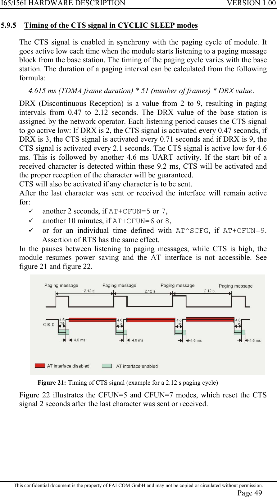 I65/I56I HARDWARE DESCRIPTION VERSION 1.00 5.9.5  Timing of the CTS signal in CYCLIC SLEEP modes  The CTS signal is enabled in synchrony with the paging cycle of module. It goes active low each time when the module starts listening to a paging message block from the base station. The timing of the paging cycle varies with the base station. The duration of a paging interval can be calculated from the following formula: 4.615 ms (TDMA frame duration) * 51 (number of frames) * DRX value. DRX (Discontinuous Reception) is a value from 2 to 9, resulting in paging intervals from 0.47 to 2.12 seconds. The DRX value of the base station is assigned by the network operator. Each listening period causes the CTS signal to go active low: If DRX is 2, the CTS signal is activated every 0.47 seconds, if DRX is 3, the CTS signal is activated every 0.71 seconds and if DRX is 9, the CTS signal is activated every 2.1 seconds. The CTS signal is active low for 4.6 ms. This is followed by another 4.6 ms UART activity. If the start bit of a received character is detected within these 9.2 ms, CTS will be activated and the proper reception of the character will be guaranteed. CTS will also be activated if any character is to be sent. After the last character was sent or received the interface will remain active for:   another 2 seconds, if AT+CFUN=5 or 7,   another 10 minutes, if AT+CFUN=6 or 8,   or for an individual time defined with AT^SCFG, if AT+CFUN=9. Assertion of RTS has the same effect. In the pauses between listening to paging messages, while CTS is high, the module resumes power saving and the AT interface is not accessible. See figure 21 and figure 22.  Figure 21: Timing of CTS signal (example for a 2.12 s paging cycle)  Figure 22 illustrates the CFUN=5 and CFUN=7 modes, which reset the CTS signal 2 seconds after the last character was sent or received. This confidential document is the property of FALCOM GmbH and may not be copied or circulated without permission. Page 49 