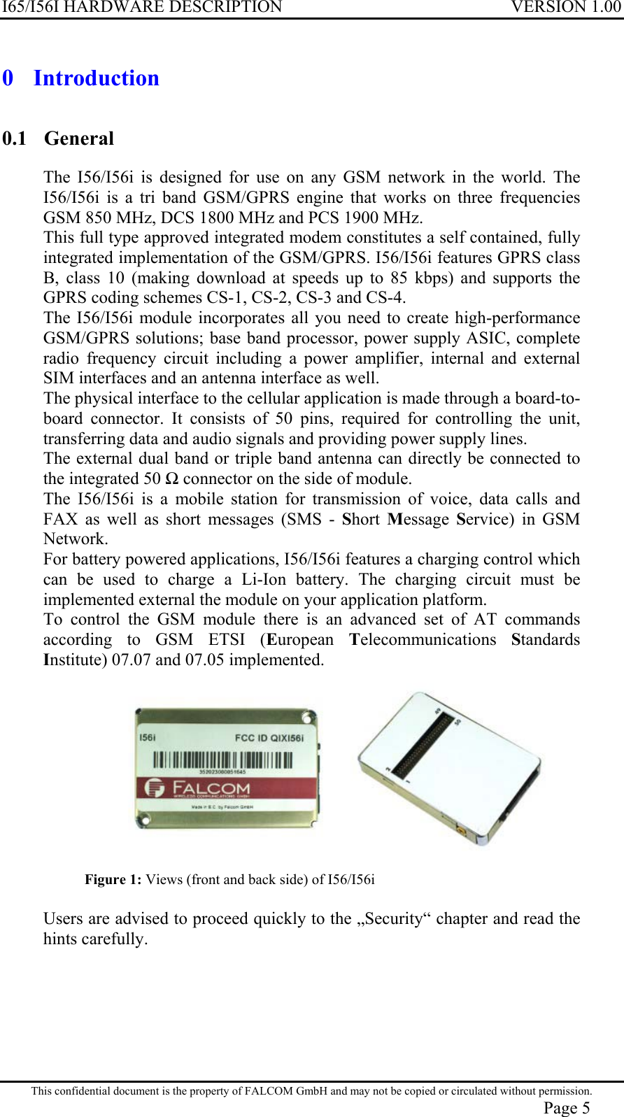 I65/I56I HARDWARE DESCRIPTION VERSION 1.00 0 Introduction 0.1 General The I56/I56i is designed for use on any GSM network in the world. The I56/I56i is a tri band GSM/GPRS engine that works on three frequencies GSM 850 MHz, DCS 1800 MHz and PCS 1900 MHz. This full type approved integrated modem constitutes a self contained, fully integrated implementation of the GSM/GPRS. I56/I56i features GPRS class B, class 10 (making download at speeds up to 85 kbps) and supports the GPRS coding schemes CS-1, CS-2, CS-3 and CS-4. The I56/I56i module incorporates all you need to create high-performance GSM/GPRS solutions; base band processor, power supply ASIC, complete radio frequency circuit including a power amplifier, internal and external SIM interfaces and an antenna interface as well.  The physical interface to the cellular application is made through a board-to-board connector. It consists of 50 pins, required for controlling the unit, transferring data and audio signals and providing power supply lines. The external dual band or triple band antenna can directly be connected to the integrated 50  connector on the side of module. The I56/I56i is a mobile station for transmission of voice, data calls and FAX as well as short messages (SMS - Short  Message  Service) in GSM Network. For battery powered applications, I56/I56i features a charging control which can be used to charge a Li-Ion battery. The charging circuit must be implemented external the module on your application platform. To control the GSM module there is an advanced set of AT commands according to GSM ETSI (European  Telecommunications  Standards Institute) 07.07 and 07.05 implemented.  Figure 1: Views (front and back side) of I56/I56i  Users are advised to proceed quickly to the „Security“ chapter and read the hints carefully.  This confidential document is the property of FALCOM GmbH and may not be copied or circulated without permission. Page 5 