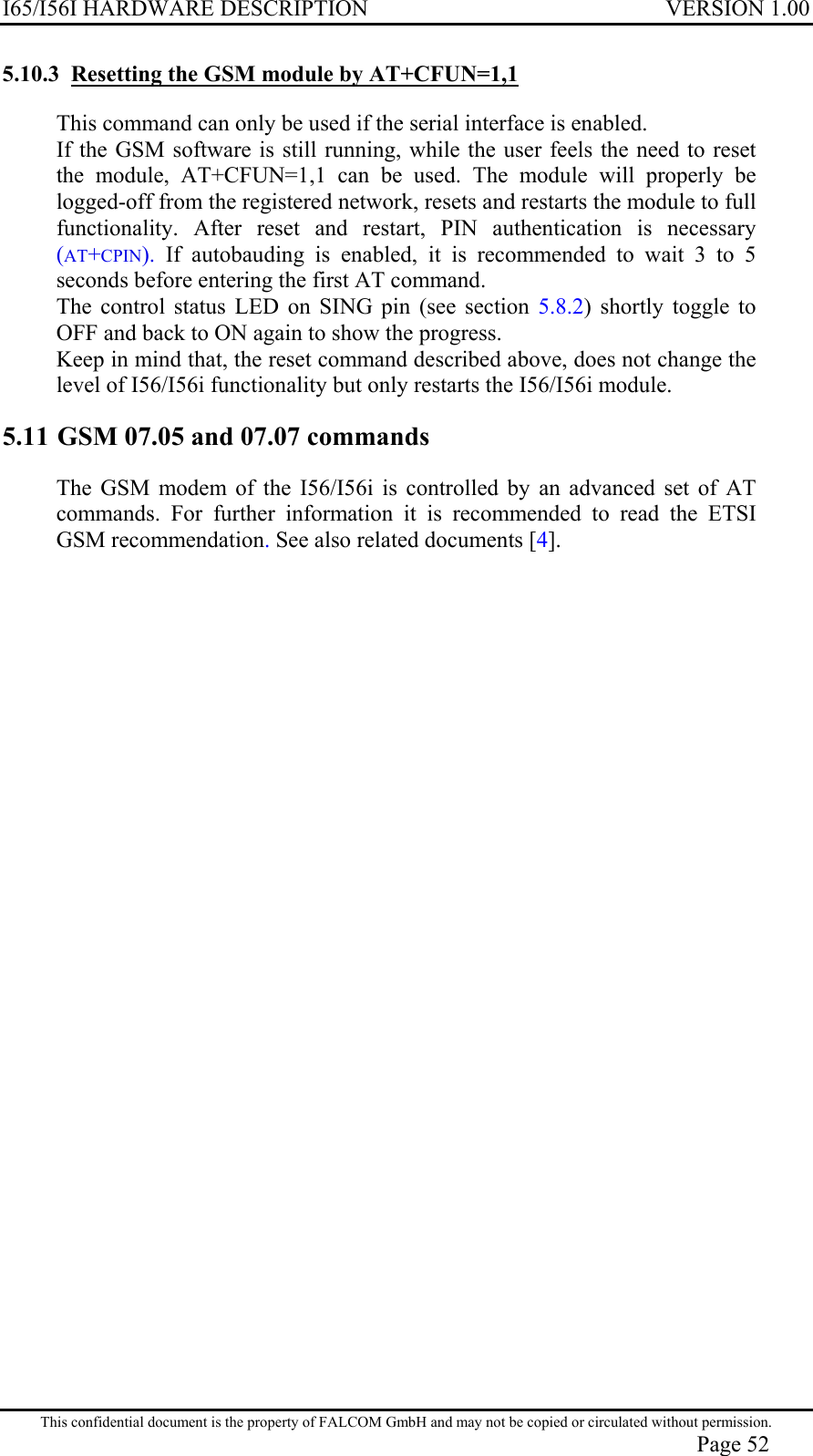 I65/I56I HARDWARE DESCRIPTION VERSION 1.00 5.10.3  Resetting the GSM module by AT+CFUN=1,1 This command can only be used if the serial interface is enabled. If the GSM software is still running, while the user feels the need to reset the module, AT+CFUN=1,1 can be used. The module will properly be logged-off from the registered network, resets and restarts the module to full functionality. After reset and restart, PIN authentication is necessary (AT+CPIN).  If autobauding is enabled, it is recommended to wait 3 to 5 seconds before entering the first AT command. The control status LED on SING pin (see section 5.8.2) shortly toggle to OFF and back to ON again to show the progress. Keep in mind that, the reset command described above, does not change the level of I56/I56i functionality but only restarts the I56/I56i module. 5.11 GSM 07.05 and 07.07 commands The GSM modem of the I56/I56i is controlled by an advanced set of AT commands. For further information it is recommended to read the ETSI GSM recommendation. See also related documents [4]. This confidential document is the property of FALCOM GmbH and may not be copied or circulated without permission. Page 52 