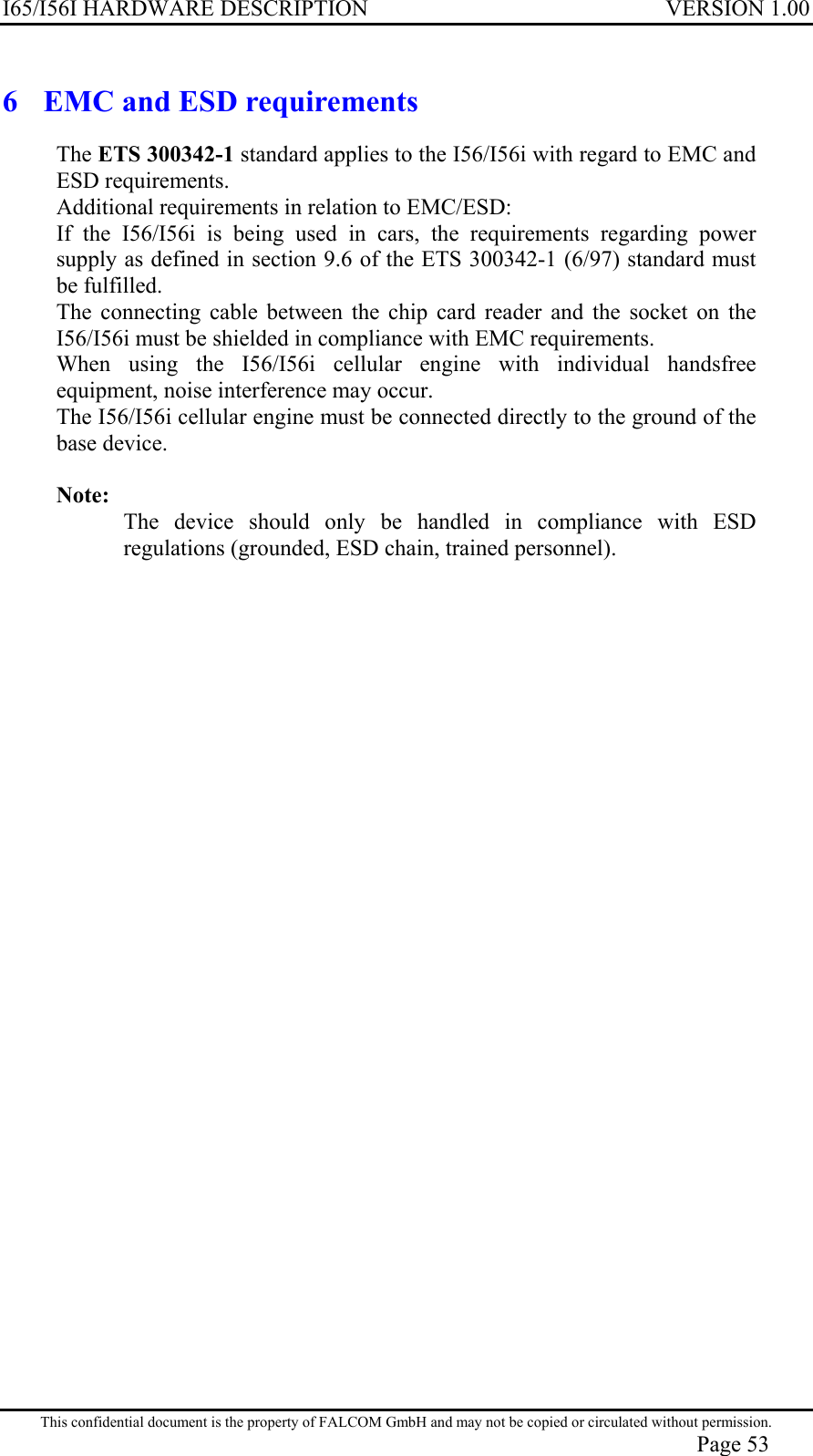 I65/I56I HARDWARE DESCRIPTION VERSION 1.00 6  EMC and ESD requirements The ETS 300342-1 standard applies to the I56/I56i with regard to EMC and ESD requirements. Additional requirements in relation to EMC/ESD: If the I56/I56i is being used in cars, the requirements regarding power supply as defined in section 9.6 of the ETS 300342-1 (6/97) standard must be fulfilled. The connecting cable between the chip card reader and the socket on the I56/I56i must be shielded in compliance with EMC requirements. When using the I56/I56i cellular engine with individual handsfree equipment, noise interference may occur. The I56/I56i cellular engine must be connected directly to the ground of the base device.  Note:  The device should only be handled in compliance with ESD regulations (grounded, ESD chain, trained personnel). This confidential document is the property of FALCOM GmbH and may not be copied or circulated without permission. Page 53 