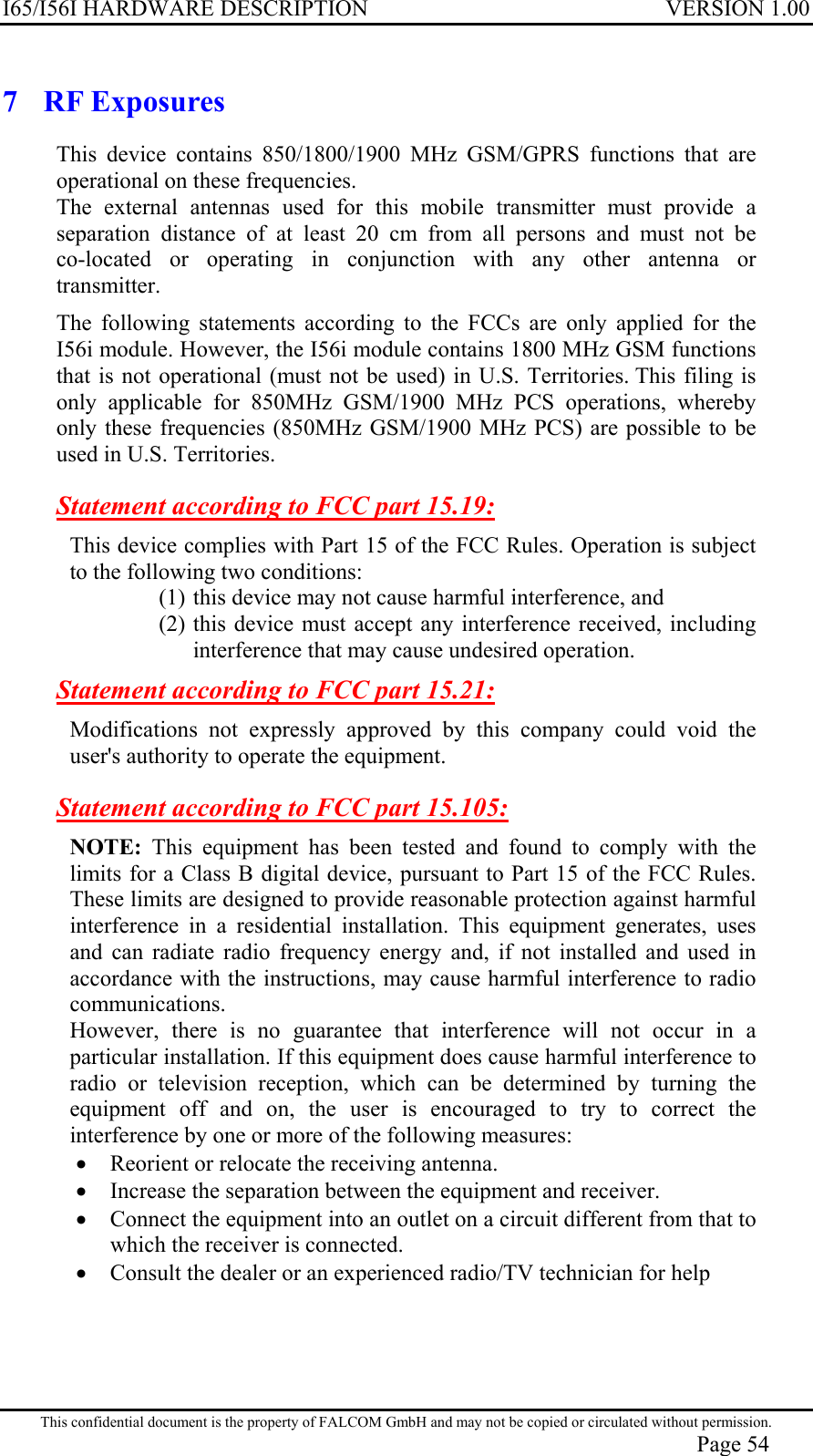 I65/I56I HARDWARE DESCRIPTION VERSION 1.00 7 RF Exposures This device contains 850/1800/1900 MHz GSM/GPRS functions that are operational on these frequencies. The external antennas used for this mobile transmitter must provide a  separation distance of at least 20 cm from all persons and must not be  co-located or operating in conjunction with any other antenna or  transmitter. The following statements according to the FCCs are only applied for the I56i module. However, the I56i module contains 1800 MHz GSM functions that is not operational (must not be used) in U.S. Territories. This filing is only applicable for 850MHz GSM/1900 MHz PCS operations, whereby only these frequencies (850MHz GSM/1900 MHz PCS) are possible to be used in U.S. Territories. Statement according to FCC part 15.19: This device complies with Part 15 of the FCC Rules. Operation is subject to the following two conditions:  (1) this device may not cause harmful interference, and  (2) this device must accept any interference received, including interference that may cause undesired operation. Statement according to FCC part 15.21: Modifications not expressly approved by this company could void the user&apos;s authority to operate the equipment. Statement according to FCC part 15.105: NOTE: This equipment has been tested and found to comply with the limits for a Class B digital device, pursuant to Part 15 of the FCC Rules. These limits are designed to provide reasonable protection against harmful interference in a residential installation. This equipment generates, uses and can radiate radio frequency energy and, if not installed and used in accordance with the instructions, may cause harmful interference to radio communications.  However, there is no guarantee that interference will not occur in a particular installation. If this equipment does cause harmful interference to radio or television reception, which can be determined by turning the equipment off and on, the user is encouraged to try to correct the interference by one or more of the following measures: •  Reorient or relocate the receiving antenna.  •  Increase the separation between the equipment and receiver. •  Connect the equipment into an outlet on a circuit different from that to which the receiver is connected. •  Consult the dealer or an experienced radio/TV technician for help   This confidential document is the property of FALCOM GmbH and may not be copied or circulated without permission. Page 54 