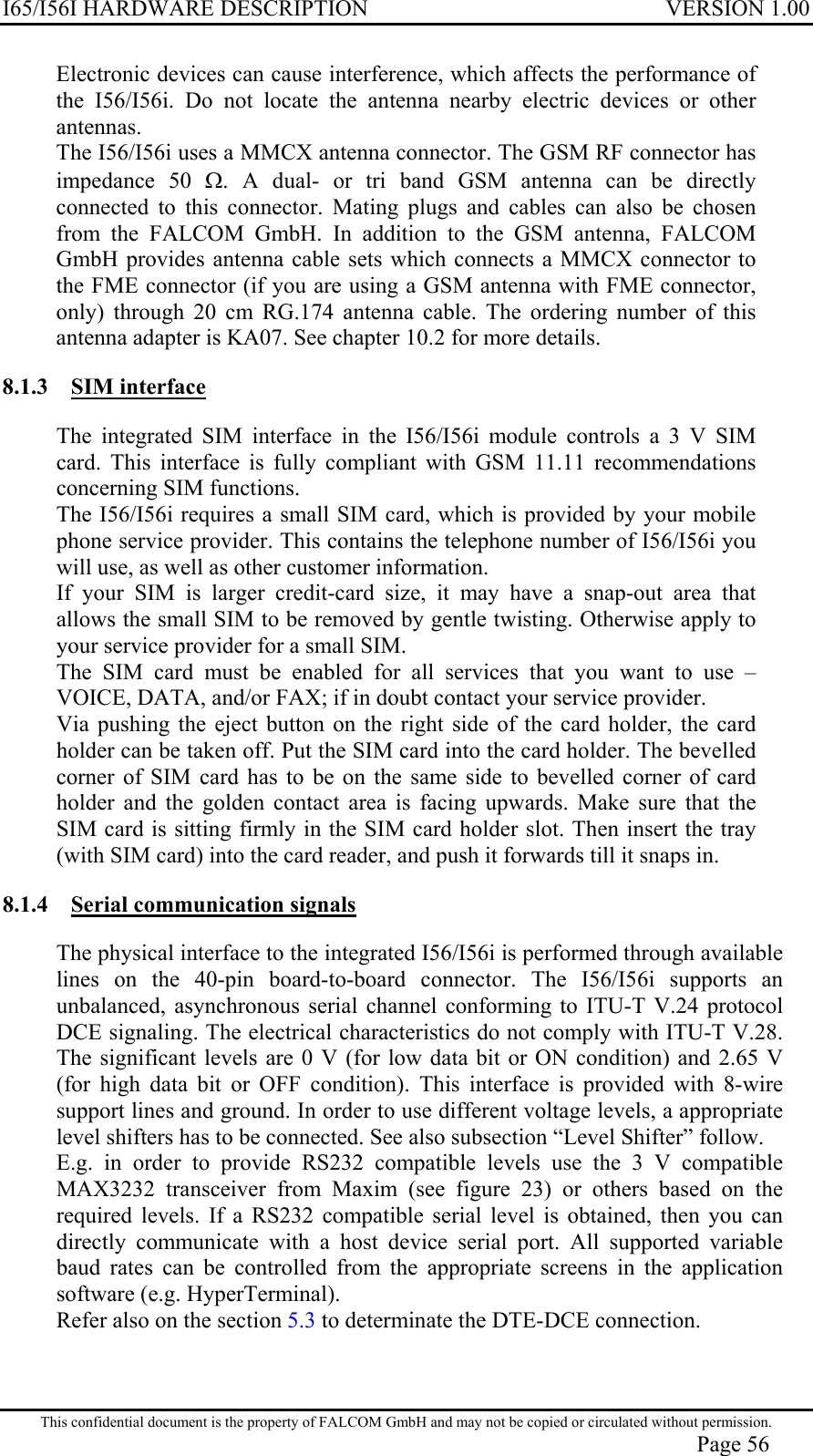 I65/I56I HARDWARE DESCRIPTION VERSION 1.00 Electronic devices can cause interference, which affects the performance of the I56/I56i. Do not locate the antenna nearby electric devices or other antennas.  The I56/I56i uses a MMCX antenna connector. The GSM RF connector has impedance 50 Ω. A dual- or tri band GSM antenna can be directly connected to this connector. Mating plugs and cables can also be chosen from the FALCOM GmbH. In addition to the GSM antenna, FALCOM GmbH provides antenna cable sets which connects a MMCX connector to the FME connector (if you are using a GSM antenna with FME connector, only) through 20 cm RG.174 antenna cable. The ordering number of this antenna adapter is KA07. See chapter 10.2 for more details. 8.1.3 SIM interface The integrated SIM interface in the I56/I56i module controls a 3 V SIM card. This interface is fully compliant with GSM 11.11 recommendations concerning SIM functions.  The I56/I56i requires a small SIM card, which is provided by your mobile phone service provider. This contains the telephone number of I56/I56i you will use, as well as other customer information. If your SIM is larger credit-card size, it may have a snap-out area that allows the small SIM to be removed by gentle twisting. Otherwise apply to your service provider for a small SIM. The SIM card must be enabled for all services that you want to use – VOICE, DATA, and/or FAX; if in doubt contact your service provider. Via pushing the eject button on the right side of the card holder, the card holder can be taken off. Put the SIM card into the card holder. The bevelled corner of SIM card has to be on the same side to bevelled corner of card holder and the golden contact area is facing upwards. Make sure that the SIM card is sitting firmly in the SIM card holder slot. Then insert the tray (with SIM card) into the card reader, and push it forwards till it snaps in. 8.1.4  Serial communication signals The physical interface to the integrated I56/I56i is performed through available lines on the 40-pin board-to-board connector. The I56/I56i supports an unbalanced, asynchronous serial channel conforming to ITU-T V.24 protocol DCE signaling. The electrical characteristics do not comply with ITU-T V.28. The significant levels are 0 V (for low data bit or ON condition) and 2.65 V (for high data bit or OFF condition). This interface is provided with 8-wire support lines and ground. In order to use different voltage levels, a appropriate level shifters has to be connected. See also subsection “Level Shifter” follow.  E.g. in order to provide RS232 compatible levels use the 3 V compatible MAX3232 transceiver from Maxim (see figure 23) or others based on the required levels. If a RS232 compatible serial level is obtained, then you can directly communicate with a host device serial port. All supported variable baud rates can be controlled from the appropriate screens in the application software (e.g. HyperTerminal). Refer also on the section 5.3 to determinate the DTE-DCE connection. This confidential document is the property of FALCOM GmbH and may not be copied or circulated without permission. Page 56 