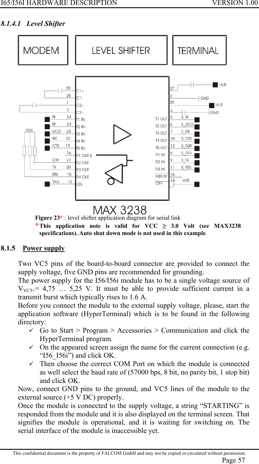 I65/I56I HARDWARE DESCRIPTION VERSION 1.00 8.1.4.1 Level Shifter  Figure 23* : level shifter application diagram for serial link * This application note is valid for VCC ≥ 3.0 Volt (see MAX3238 specifications). Auto shut down mode is not used in this example. 8.1.5 Power supply Two VC5 pins of the board-to-board connector are provided to connect the supply voltage, five GND pins are recommended for grounding. The power supply for the I56/I56i module has to be a single voltage source of VVC5+= 4,75 … 5,25 V. It must be able to provide sufficient current in a transmit burst which typically rises to 1.6 A. Before you connect the module to the external supply voltage, please, start the application software (HyperTerminal) which is to be found in the following directory:   Go to Start &gt; Program &gt; Accessories &gt; Communication and click the HyperTerminal program.   On the appeared screen assign the name for the current connection (e.g. “I56_I56i”) and click OK.   Then choose the correct COM Port on which the module is connected as well select the baud rate of (57000 bps, 8 bit, no parity bit, 1 stop bit) and click OK. Now, connect GND pins to the ground, and VC5 lines of the module to the external source (+5 V DC) properly. Once the module is connected to the supply voltage, a string “STARTING” is responded from the module and it is also displayed on the terminal screen. That signifies the module is operational, and it is waiting for switching on. The serial interface of the module is inaccessible yet. This confidential document is the property of FALCOM GmbH and may not be copied or circulated without permission. Page 57 