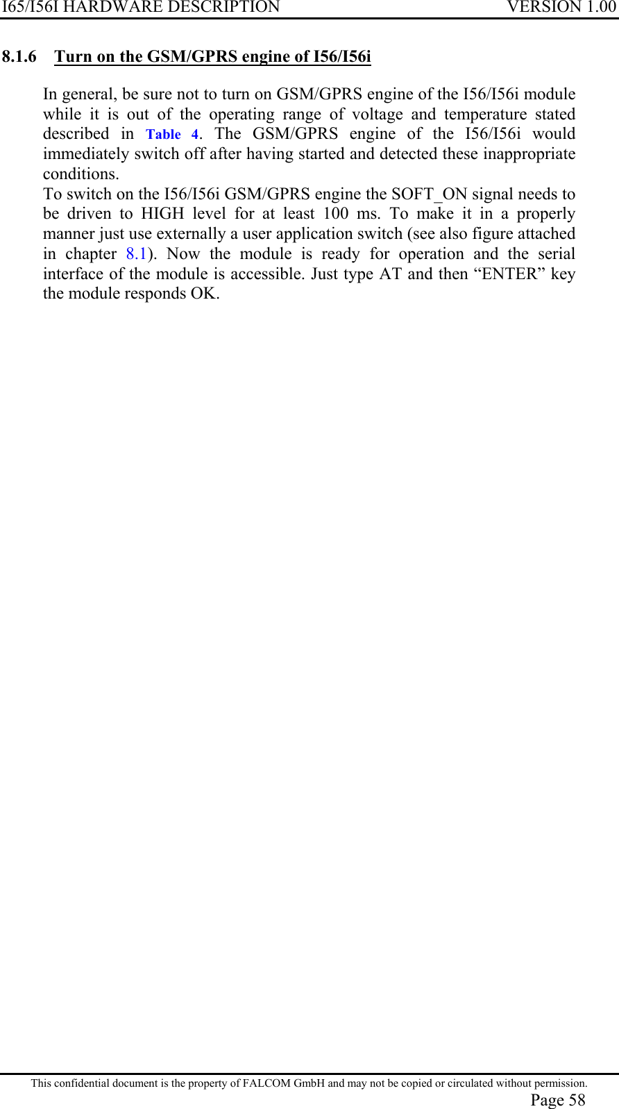 I65/I56I HARDWARE DESCRIPTION VERSION 1.00 8.1.6  Turn on the GSM/GPRS engine of I56/I56i In general, be sure not to turn on GSM/GPRS engine of the I56/I56i module while it is out of the operating range of voltage and temperature stated described in Table 4. The GSM/GPRS engine of the I56/I56i would immediately switch off after having started and detected these inappropriate conditions.  To switch on the I56/I56i GSM/GPRS engine the SOFT_ON signal needs to be driven to HIGH level for at least 100 ms. To make it in a properly manner just use externally a user application switch (see also figure attached in chapter 8.1). Now the module is ready for operation and the serial interface of the module is accessible. Just type AT and then “ENTER” key the module responds OK.  This confidential document is the property of FALCOM GmbH and may not be copied or circulated without permission. Page 58 