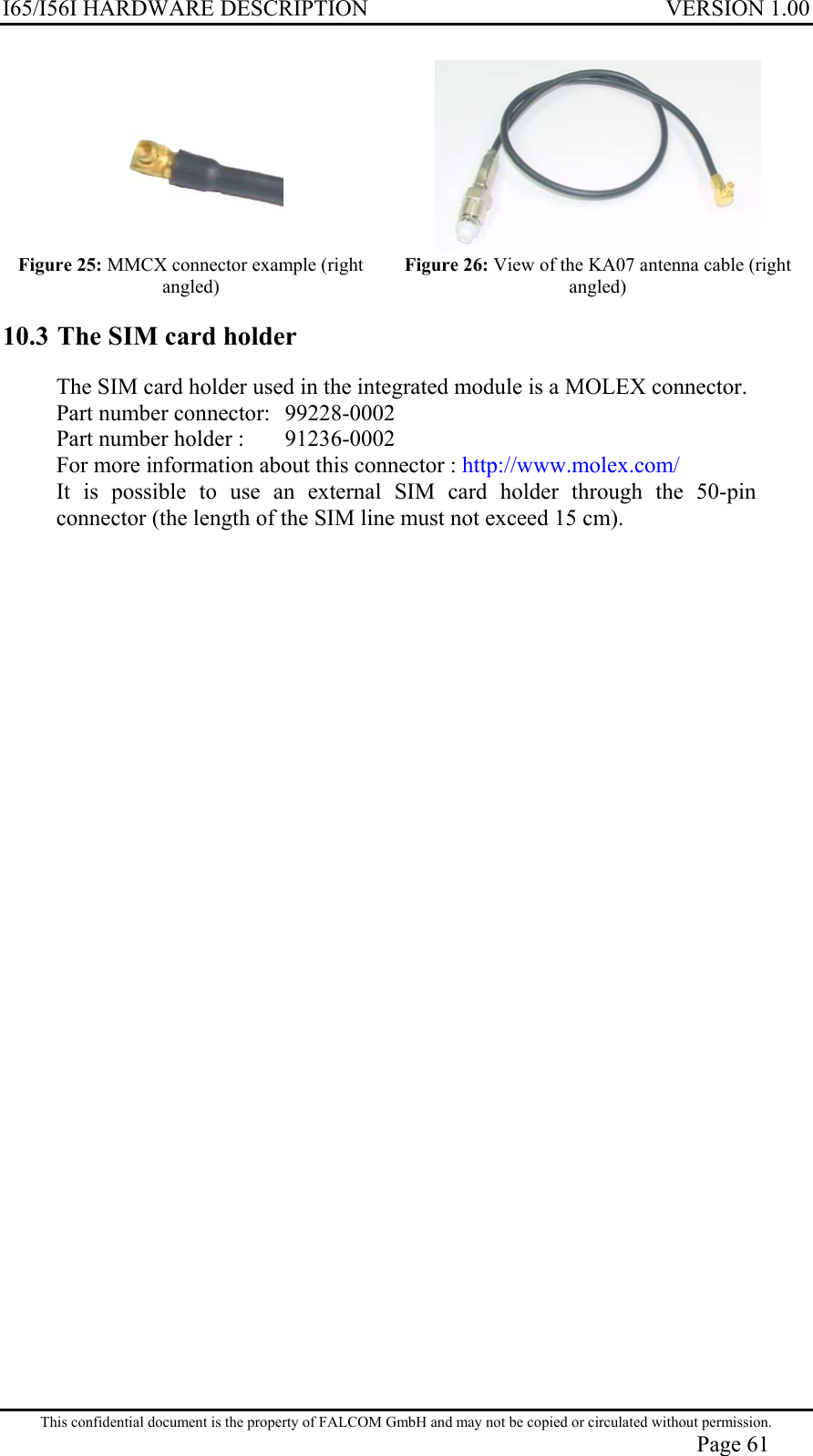 I65/I56I HARDWARE DESCRIPTION VERSION 1.00   Figure 25: MMCX connector example (right angled)  Figure 26: View of the KA07 antenna cable (right angled) 10.3 The SIM card holder The SIM card holder used in the integrated module is a MOLEX connector. Part number connector:   99228-0002 Part number holder :   91236-0002 For more information about this connector : http://www.molex.com/ It is possible to use an external SIM card holder through the 50-pin connector (the length of the SIM line must not exceed 15 cm).  This confidential document is the property of FALCOM GmbH and may not be copied or circulated without permission. Page 61 