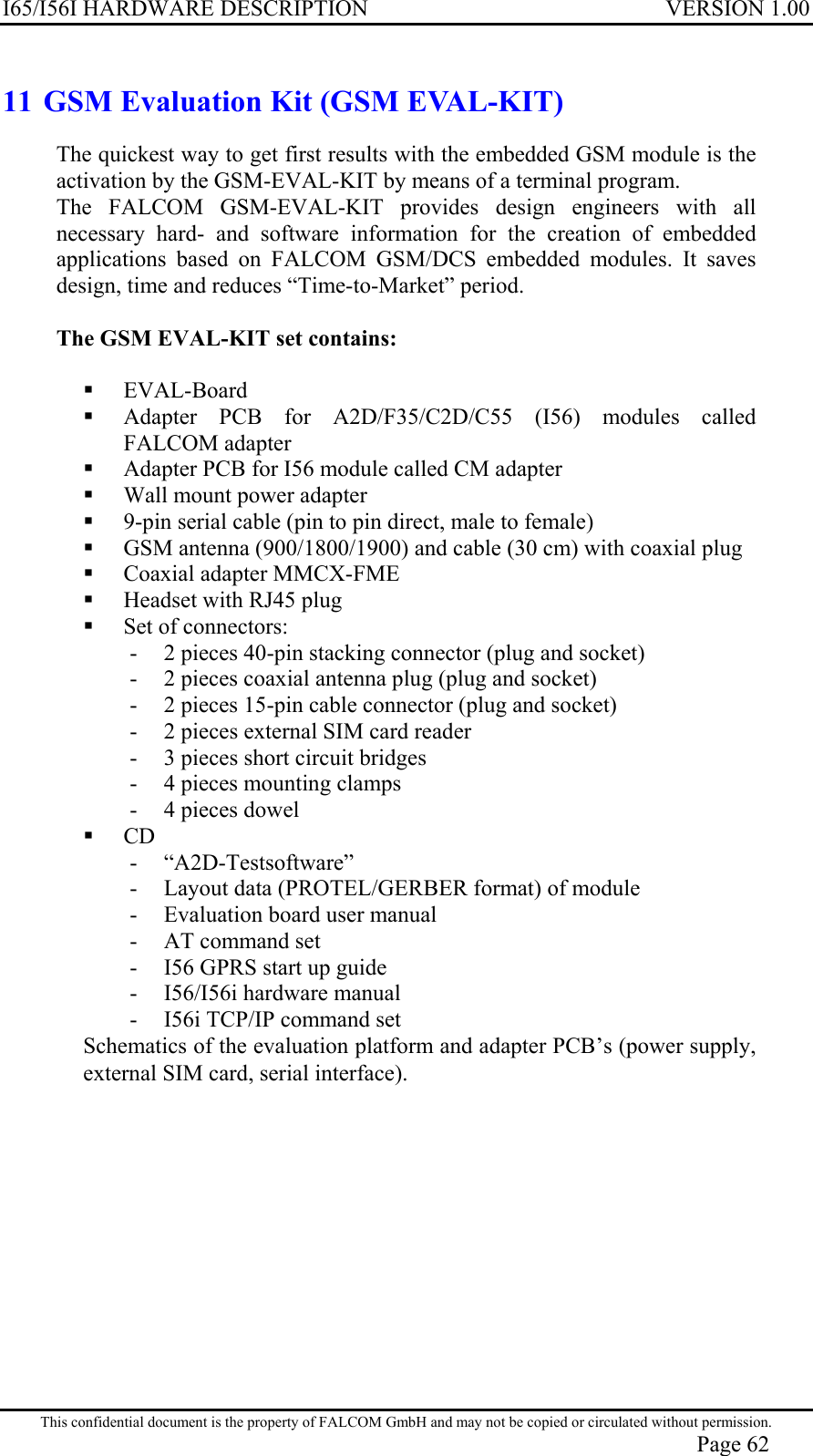 I65/I56I HARDWARE DESCRIPTION VERSION 1.00 11 GSM Evaluation Kit (GSM EVAL-KIT) The quickest way to get first results with the embedded GSM module is the activation by the GSM-EVAL-KIT by means of a terminal program. The FALCOM GSM-EVAL-KIT provides design engineers with all necessary hard- and software information for the creation of embedded applications based on FALCOM GSM/DCS embedded modules. It saves design, time and reduces “Time-to-Market” period.   The GSM EVAL-KIT set contains:    EVAL-Board   Adapter PCB for A2D/F35/C2D/C55 (I56) modules called FALCOM adapter   Adapter PCB for I56 module called CM adapter   Wall mount power adapter   9-pin serial cable (pin to pin direct, male to female)   GSM antenna (900/1800/1900) and cable (30 cm) with coaxial plug   Coaxial adapter MMCX-FME   Headset with RJ45 plug   Set of connectors: -  2 pieces 40-pin stacking connector (plug and socket) -  2 pieces coaxial antenna plug (plug and socket) -  2 pieces 15-pin cable connector (plug and socket) -  2 pieces external SIM card reader -  3 pieces short circuit bridges -  4 pieces mounting clamps -  4 pieces dowel   CD - “A2D-Testsoftware” -  Layout data (PROTEL/GERBER format) of module -  Evaluation board user manual -  AT command set -  I56 GPRS start up guide -  I56/I56i hardware manual -  I56i TCP/IP command set Schematics of the evaluation platform and adapter PCB’s (power supply, external SIM card, serial interface). This confidential document is the property of FALCOM GmbH and may not be copied or circulated without permission. Page 62 