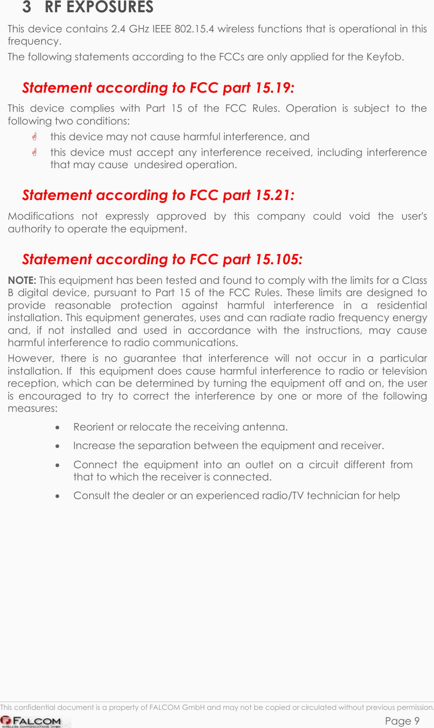 KEYFOB HARDWARE DESCRIPTION  VERSION 1.00 3 RF EXPOSURES This device contains 2.4 GHz IEEE 802.15.4 wireless functions that is operational in this frequency. The following statements according to the FCCs are only applied for the Keyfob.  Statement according to FCC part 15.19: This device complies with Part 15 of the FCC Rules. Operation is subject to the following two conditions:  this device may not cause harmful interference, and     this device must accept any interference received, including interference that may cause  undesired operation. Statement according to FCC part 15.21: Modifications not expressly approved by this company could void the user&apos;s authority to operate the equipment. Statement according to FCC part 15.105: NOTE: This equipment has been tested and found to comply with the limits for a Class B digital device, pursuant to Part 15 of the FCC Rules. These limits are designed to provide reasonable protection against harmful interference in a residential  installation. This equipment generates, uses and can radiate radio frequency energy and, if not installed and used in accordance with the instructions, may cause harmful interference to radio communications.  However, there is no guarantee that interference will not occur in a particular installation. If  this equipment does cause harmful interference to radio or television  reception, which can be determined by turning the equipment off and on, the user is encouraged to try to correct the interference by one or more of the following measures: •  Reorient or relocate the receiving antenna.  •  Increase the separation between the equipment and receiver. •  Connect the equipment into an outlet on a circuit different from that to which the receiver is connected. •  Consult the dealer or an experienced radio/TV technician for help   This confidential document is a property of FALCOM GmbH and may not be copied or circulated without previous permission. Page 9 