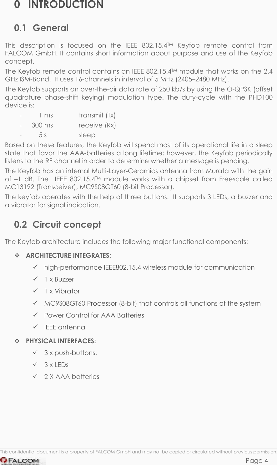 KEYFOB HARDWARE DESCRIPTION  VERSION 1.00 0 INTRODUCTION 0.1 General This description is focused on the IEEE 802.15.4TM Keyfob remote control from FALCOM GmbH. It contains short information about purpose and use of the Keyfob concept. The Keyfob remote control contains an IEEE 802.15.4TM module that works on the 2.4 GHz ISM-Band.  It uses 16-channels in interval of 5 MHz (2405–2480 MHz). The Keyfob supports an over-the-air data rate of 250 kb/s by using the O-QPSK (offset quadrature phase-shift keying) modulation type. The duty-cycle with the PHD100 device is: -      1 ms    transmit (Tx)  -  300 ms    receive (Rx) -      5 s    sleep Based on these features, the Keyfob will spend most of its operational life in a sleep state that favor the AAA-batteries a long lifetime; however, the Keyfob periodically listens to the RF channel in order to determine whether a message is pending.  The Keyfob has an internal Multi-Layer-Ceramics antenna from Murata with the gain of –1 dB. The  IEEE 802.15.4TM module works with a chipset from Freescale called MC13192 (Transceiver), MC9S08GT60 (8-bit Processor). The keyfob operates with the help of three buttons.  It supports 3 LEDs, a buzzer and a vibrator for signal indication. 0.2 Circuit concept The Keyfob architecture includes the following major functional components:  ARCHITECTURE INTEGRATES:  high-performance IEEE802.15.4 wireless module for communication  1 x Buzzer  1 x Vibrator  MC9S08GT60 Processor (8-bit) that controls all functions of the system  Power Control for AAA Batteries  IEEE antenna  PHYSICAL INTERFACES:  3 x push-buttons.   3 x LEDs  2 X AAA batteries      This confidential document is a property of FALCOM GmbH and may not be copied or circulated without previous permission. Page 4  