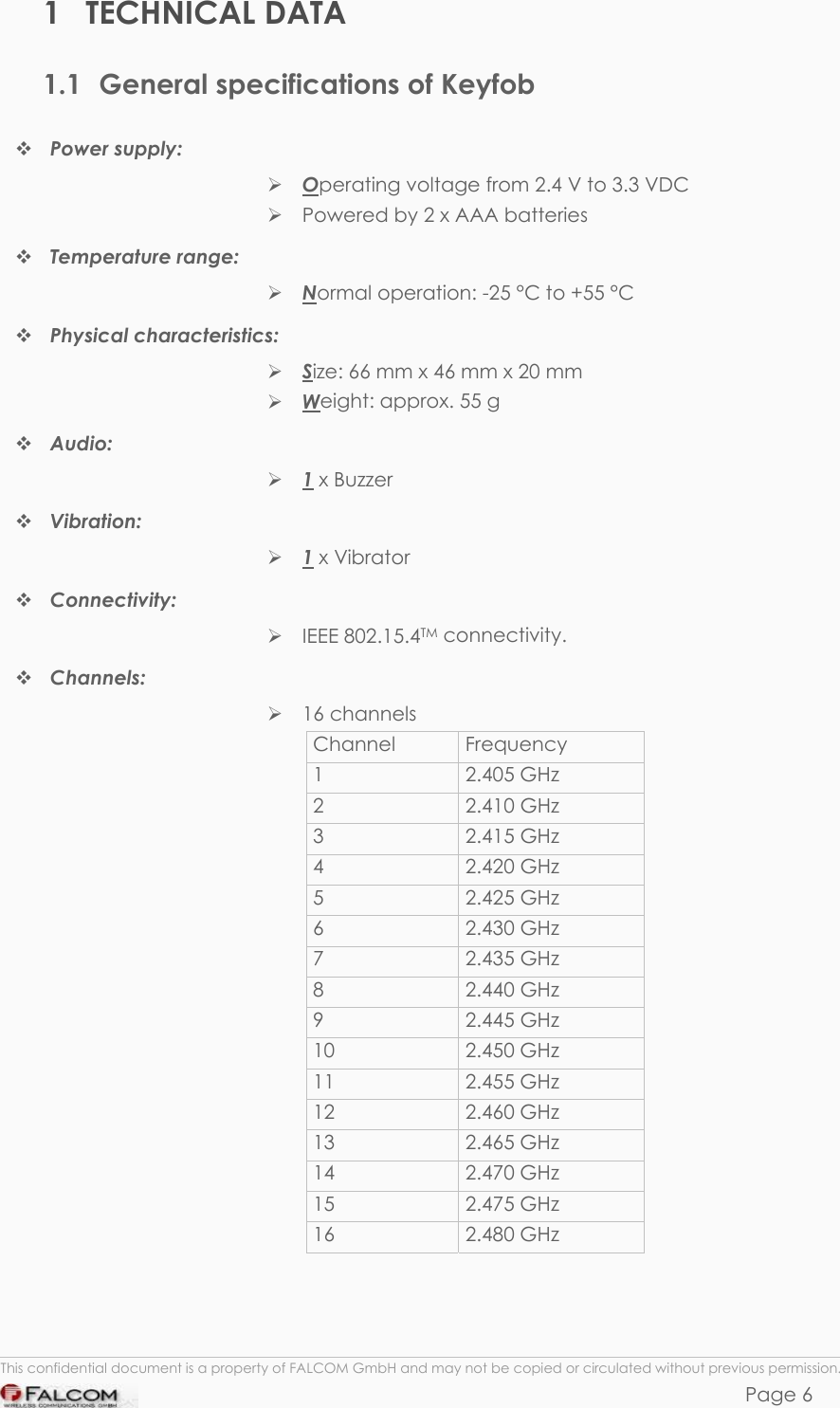 KEYFOB HARDWARE DESCRIPTION  VERSION 1.00 1 TECHNICAL DATA 1.1  General specifications of Keyfob  Power supply:   Operating voltage from 2.4 V to 3.3 VDC  Powered by 2 x AAA batteries   Temperature range:  Normal operation: -25 °C to +55 °C  Physical characteristics:   Size: 66 mm x 46 mm x 20 mm  Weight: approx. 55 g  Audio:   1 x Buzzer  Vibration:   1 x Vibrator  Connectivity:   IEEE 802.15.4TM connectivity.  Channels:   16 channels Channel     Frequency 1     2.405 GHz 2 2.410 GHz 3  2.415 GHz   4 2.420 GHz  5  2.425 GHz   6  2.430 GHz   7  2.435 GHz   8  2.440 GHz   9  2.445 GHz   10  2.450 GHz   11  2.455 GHz   12  2.460 GHz   13  2.465 GHz   14  2.470 GHz   15  2.475 GHz   16  2.480 GHz     This confidential document is a property of FALCOM GmbH and may not be copied or circulated without previous permission. Page 6 