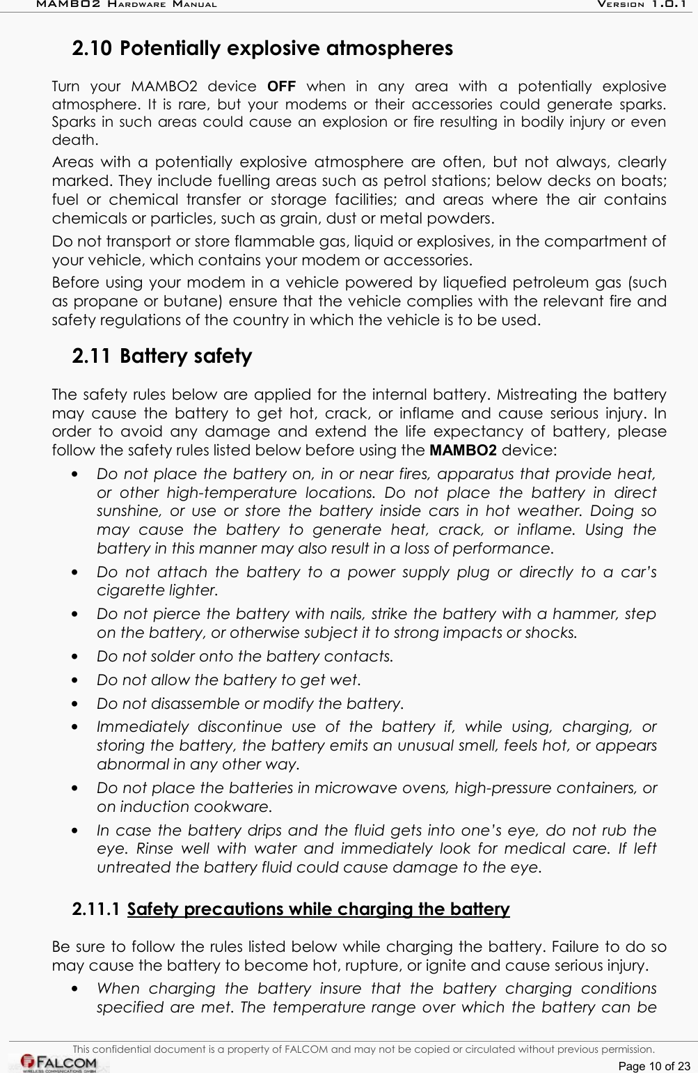 MAMBO2 HARDWARE MANUAL VERSION 1.0.12.10 Potentially explosive atmospheresTurn   your   MAMBO2   device  OFF  when   in   any   area   with   a   potentially   explosive atmosphere. It is  rare,  but your modems or their accessories could  generate sparks. Sparks in such areas could cause an explosion or fire resulting in bodily injury or even death.Areas with a potentially explosive atmosphere are often, but not always, clearly marked. They include fuelling areas such as petrol stations; below decks on boats; fuel  or  chemical  transfer  or  storage  facilities;  and  areas  where  the air  contains chemicals or particles, such as grain, dust or metal powders.Do not transport or store flammable gas, liquid or explosives, in the compartment of your vehicle, which contains your modem or accessories.Before using your modem in a vehicle powered by liquefied petroleum gas (such as propane or butane) ensure that the vehicle complies with the relevant fire and safety regulations of the country in which the vehicle is to be used.2.11 Battery safety The safety rules below are applied for the internal battery. Mistreating the battery may cause the battery to get hot, crack, or inflame and cause serious injury. In order to avoid any damage and extend the life expectancy  of battery, please follow the safety rules listed below before using the MAMBO2 device:•Do not place the battery on, in or near fires, apparatus that provide heat,  or   other   high-temperature   locations.   Do   not   place   the   battery  in   direct  sunshine, or use or store the battery inside cars in hot weather. Doing so may   cause   the   battery   to   generate   heat,   crack,   or   inflame.   Using   the battery in this manner may also result in a loss of performance.•Do not attach the battery to a power supply plug or directly to a car’s cigarette lighter. •Do not pierce the battery with nails, strike the battery with a hammer, step  on the battery, or otherwise subject it to strong impacts or shocks.•Do not solder onto the battery contacts.•Do not allow the battery to get wet.•Do not disassemble or modify the battery. •Immediately   discontinue   use   of   the   battery   if,   while   using,   charging,   or  storing the battery, the battery emits an unusual smell, feels hot, or appears abnormal in any other way. •Do not place the batteries in microwave ovens, high-pressure containers, or on induction cookware.•In case the battery drips and the fluid gets into one’s eye, do not rub the  eye. Rinse  well with water and immediately  look for medical care. If left  untreated the battery fluid could cause damage to the eye.2.11.1 Safety precautions while charging the battery   Be sure to follow the rules listed below while charging the battery. Failure to do so may cause the battery to become hot, rupture, or ignite and cause serious injury.•When   charging   the   battery   insure   that   the   battery   charging   conditions specified are met. The temperature range over which the battery can be This confidential document is a property of FALCOM and may not be copied or circulated without previous permission.Page 10 of 23