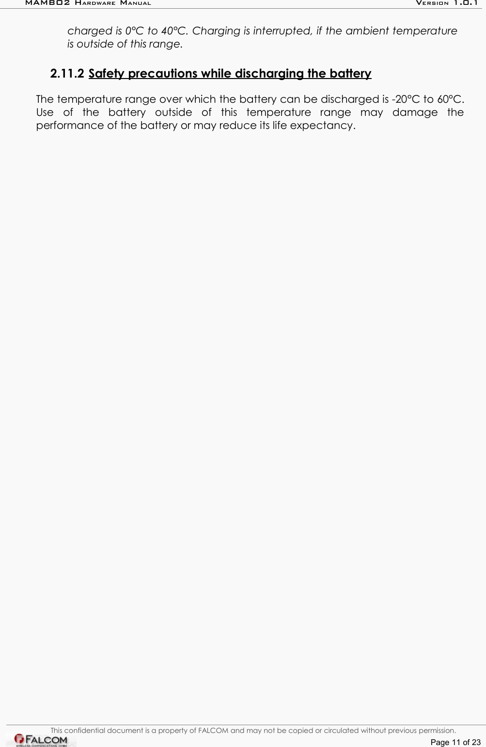 MAMBO2 HARDWARE MANUAL VERSION 1.0.1charged is 0°C to 40°C. Charging is interrupted, if the ambient temperature is outside of this range.2.11.2 Safety precautions while discharging the battery   The temperature range over which the battery can be discharged is -20°C to 60°C. Use   of   the   battery   outside   of   this   temperature   range   may   damage   the performance of the battery or may reduce its life expectancy.This confidential document is a property of FALCOM and may not be copied or circulated without previous permission.Page 11 of 23