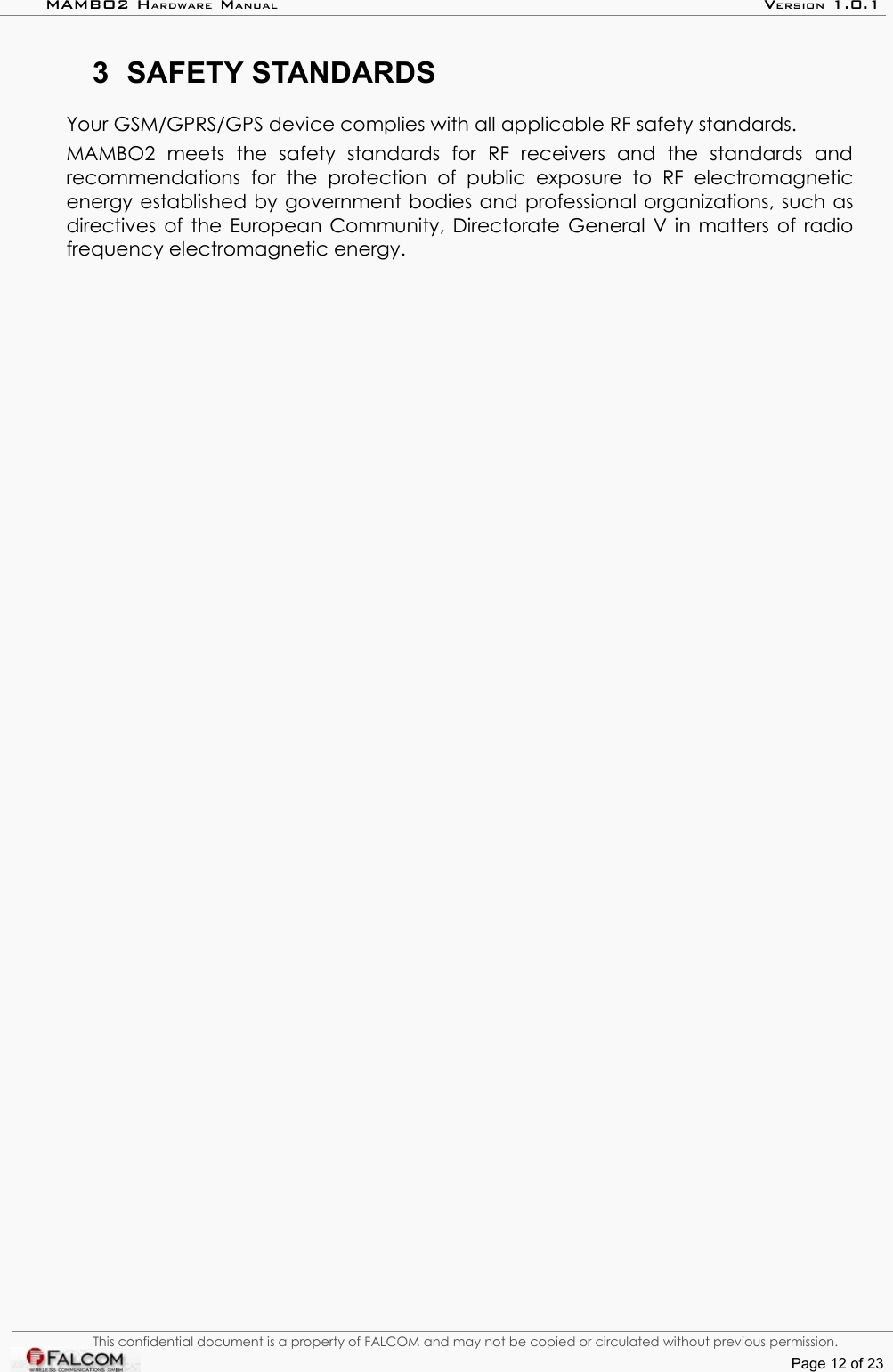 MAMBO2 HARDWARE MANUAL VERSION 1.0.13 SAFETY STANDARDSYour GSM/GPRS/GPS device complies with all applicable RF safety standards.MAMBO2   meets   the   safety   standards   for   RF   receivers   and   the   standards   and recommendations   for   the   protection   of   public   exposure   to   RF   electromagnetic energy established by government bodies and professional organizations, such as directives of the European Community, Directorate General V in matters of radio frequency electromagnetic energy.This confidential document is a property of FALCOM and may not be copied or circulated without previous permission.Page 12 of 23