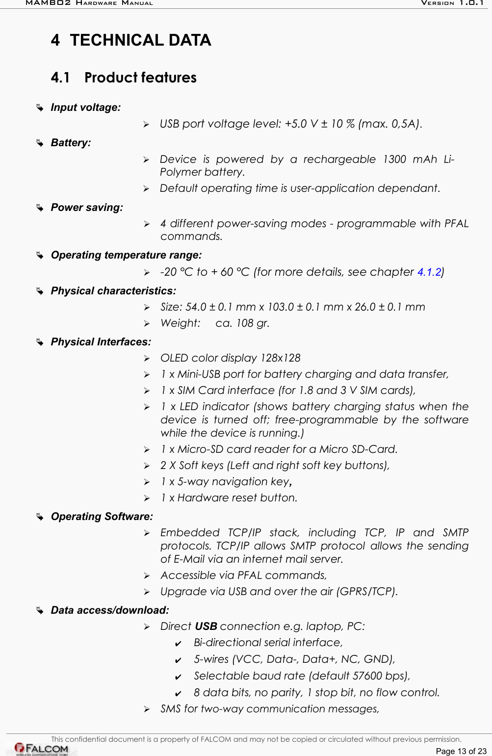 MAMBO2 HARDWARE MANUAL VERSION 1.0.14 TECHNICAL DATA4.1 Product featuresInput voltage: ➢USB port voltage level: +5.0 V ± 10 % (max. 0,5A).Battery: ➢Device   is   powered   by   a   rechargeable   1300   mAh   Li-Polymer battery. ➢Default operating time is user-application dependant.Power saving:➢4 different power-saving modes - programmable with PFAL commands.Operating temperature range:➢-20 °C to + 60 °C (for more details, see chapter 4.1.2)Physical characteristics:➢Size: 54.0 ± 0.1 mm x 103.0 ± 0.1 mm x 26.0 ± 0.1 mm➢Weight:  ca. 108 gr.Physical Interfaces:➢OLED color display 128x128  ➢1 x Mini-USB port for battery charging and data transfer, ➢1 x SIM Card interface (for 1.8 and 3 V SIM cards),➢1 x LED indicator (shows battery charging status when the device is turned  off;  free-programmable by the software while the device is running.)➢1 x Micro-SD card reader for a Micro SD-Card.➢2 X Soft keys (Left and right soft key buttons),➢1 x 5-way navigation key,➢1 x Hardware reset button.Operating Software:➢Embedded   TCP/IP   stack,   including   TCP,   IP   and   SMTP protocols. TCP/IP allows SMTP protocol allows the sending of E-Mail via an internet mail server.➢Accessible via PFAL commands,➢Upgrade via USB and over the air (GPRS/TCP). Data access/download:➢Direct USB connection e.g. laptop, PC: ✔Bi-directional serial interface,✔5-wires (VCC, Data-, Data+, NC, GND),✔Selectable baud rate (default 57600 bps),✔8 data bits, no parity, 1 stop bit, no flow control.➢SMS for two-way communication messages,This confidential document is a property of FALCOM and may not be copied or circulated without previous permission.Page 13 of 23