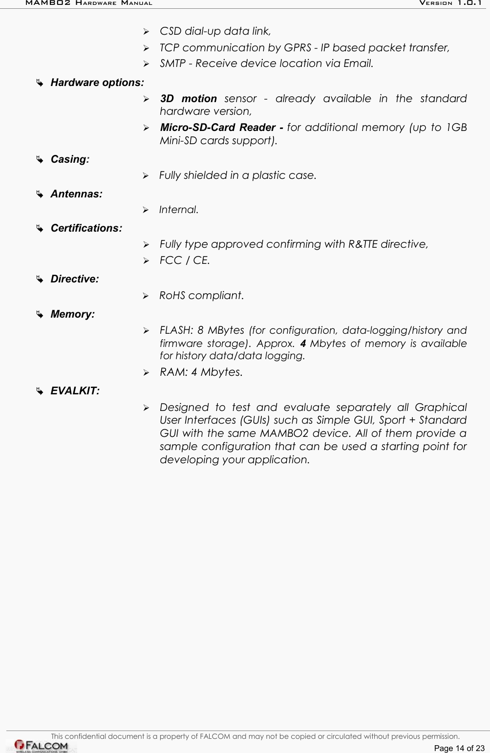 MAMBO2 HARDWARE MANUAL VERSION 1.0.1➢CSD dial-up data link,➢TCP communication by GPRS - IP based packet transfer,➢SMTP - Receive device location via Email.Hardware options:➢3D   motion  sensor   -  already   available   in   the   standard hardware version,➢Micro-SD-Card Reader -  for additional memory (up to 1GB Mini-SD cards support).Casing:➢Fully shielded in a plastic case.Antennas:➢Internal.Certifications:➢Fully type approved confirming with R&amp;TTE directive,➢FCC / CE.Directive:➢RoHS compliant.Memory:➢FLASH: 8 MBytes  (for  configuration, data-logging/history and  firmware storage).  Approx.  4  Mbytes of memory is available for history data/data logging.➢RAM: 4 Mbytes.EVALKIT:➢Designed   to   test   and   evaluate   separately   all   Graphical User Interfaces (GUIs) such as Simple GUI, Sport + Standard GUI with the same MAMBO2 device. All of them provide a  sample configuration that can be used a starting point for  developing your application.This confidential document is a property of FALCOM and may not be copied or circulated without previous permission.Page 14 of 23