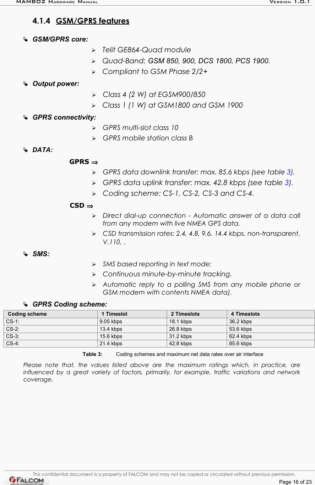 MAMBO2 HARDWARE MANUAL VERSION 1.0.14.1.4 GSM/GPRS features   GSM/GPRS core:➢Telit GE864-Quad module➢Quad-Band: GSM 850, 900, DCS 1800, PCS 1900.➢Compliant to GSM Phase 2/2+Output power:➢Class 4 (2 W) at EGSM900/850➢Class 1 (1 W) at GSM1800 and GSM 1900GPRS connectivity:➢GPRS multi-slot class 10➢GPRS mobile station class BDATA:GPRS ⇒➢GPRS data downlink transfer: max. 85.6 kbps (see table 3).➢GPRS data uplink transfer: max. 42.8 kbps (see table 3).➢Coding scheme: CS-1, CS-2, CS-3 and CS-4.CSD ⇒➢Direct dial-up connection - Automatic answer of a data call from any modem with live NMEA GPS data. ➢CSD transmission rates: 2.4, 4.8, 9.6, 14.4 kbps, non-transparent,  V.110. . SMS: ➢SMS based reporting in text mode; ➢Continuous minute-by-minute tracking.➢Automatic reply to a polling SMS from any mobile phone or  GSM modem with contents NMEA data).GPRS Coding scheme:Coding scheme 1 Timeslot 2 Timeslots 4 TimeslotsCS-1:  9.05 kbps  18.1 kbps  36.2 kbpsCS-2:  13.4 kbps  26.8 kbps 53.6 kbpsCS-3:  15.6 kbps  31.2 kbps  62.4 kbpsCS-4:  21.4 kbps  42.8 kbps  85.6 kbpsTable 3: Coding schemes and maximum net data rates over air interfacePlease   note   that,   the   values   listed   above   are   the   maximum   ratings   which,   in   practice,   are  influenced by a great  variety of factors,  primarily, for example,  traffic variations and network  coverage.This confidential document is a property of FALCOM and may not be copied or circulated without previous permission.Page 16 of 23