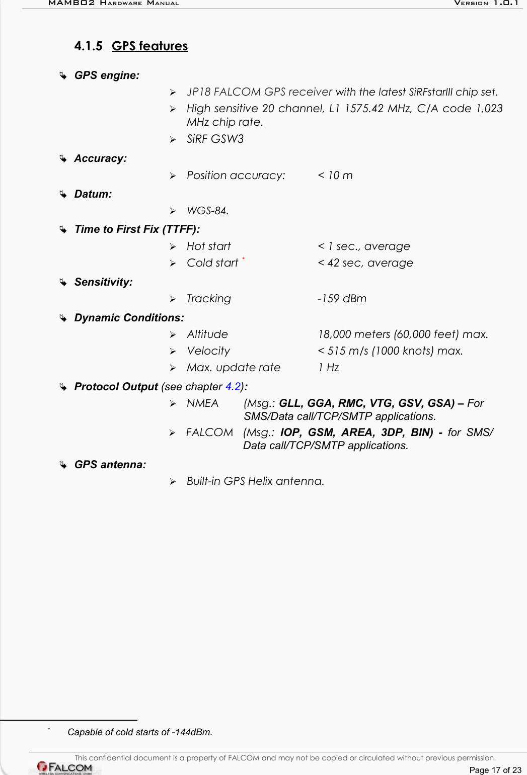 MAMBO2 HARDWARE MANUAL VERSION 1.0.14.1.5 GPS features   GPS engine:➢JP18 FALCOM GPS receiver with the latest SiRFstarIII chip set.➢High sensitive 20 channel, L1 1575.42 MHz, C/A code 1,023  MHz chip rate.➢SiRF GSW3Accuracy: ➢Position accuracy:  &lt; 10 mDatum: ➢WGS-84.Time to First Fix (TTFF): ➢Hot start  &lt; 1 sec., average➢Cold start *&lt; 42 sec, averageSensitivity:➢Tracking -159 dBmDynamic Conditions:➢Altitude  18,000 meters (60,000 feet) max.➢Velocity  &lt; 515 m/s (1000 knots) max.➢Max. update rate  1 HzProtocol Output (see chapter 4.2): ➢NMEA   (Msg.: GLL, GGA, RMC, VTG, GSV, GSA) – For SMS/Data call/TCP/SMTP applications.➢FALCOM  (Msg.:  IOP, GSM, AREA, 3DP, BIN)  -  for SMS/  Data call/TCP/SMTP applications.GPS antenna:➢Built-in GPS Helix antenna.*Capable of cold starts of -144dBm.This confidential document is a property of FALCOM and may not be copied or circulated without previous permission.Page 17 of 23