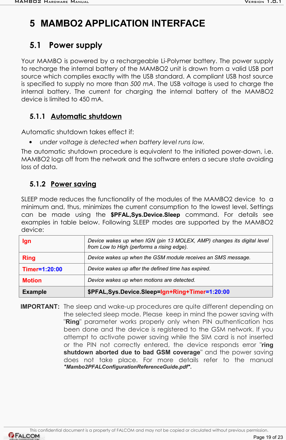 MAMBO2 HARDWARE MANUAL VERSION 1.0.15 MAMBO2 APPLICATION INTERFACE5.1 Power supplyYour MAMBO is powered by a rechargeable Li-Polymer battery. The power supply to recharge the internal battery of the MAMBO2 unit is drown from a valid USB port source which complies exactly with the USB standard. A compliant USB host source is specified to supply no more than 500 mA. The USB voltage is used to charge the internal   battery.   The   current   for   charging   the   internal   battery   of   the   MAMBO2 device is limited to 450 mA. 5.1.1 Automatic shutdown   Automatic shutdown takes effect if:•under voltage is detected when battery level runs low.The automatic shutdown procedure is equivalent to the initiated power-down, i.e. MAMBO2 logs off from the network and the software enters a secure state avoiding loss of data.5.1.2 Power saving   SLEEP mode reduces the functionality of the modules of the MAMBO2 device  to  a minimum and, thus, minimizes the current consumption to the lowest level. Settings can   be   made   using   the  $PFAL,Sys.Device.Sleep  command.   For   details   see examples in table below. Following SLEEP modes are supported by the MAMBO2 device: Ign Device wakes up when IGN (pin 13 MOLEX, AMP) changes its digital level  from Low to High (performs a rising edge).Ring Device wakes up when the GSM module receives an SMS message.Timer=1:20:00 Device wakes up after the defined time has expired.Motion Device wakes up when motions are detected.Example $PFAL,Sys.Device.Sleep=Ign+Ring+Timer=1:20:00IMPORTANT:  The sleep and wake-up procedures are quite different depending on the selected sleep mode. Please  keep in mind the power saving with &quot;Ring&quot; parameter  works properly only when PIN authentication has been done and the device is registered to the GSM network. If you attempt to activate power saving while the SIM card is not inserted or   the   PIN   not   correctly   entered,   the   device   responds   error   &quot;ring shutdown aborted due to bad GSM coverage&quot; and the power saving does   not   take   place.   For   more   details   refer   to   the   manual &quot;Mambo2PFALConfigurationReferenceGuide.pdf&quot;.This confidential document is a property of FALCOM and may not be copied or circulated without previous permission.Page 19 of 23