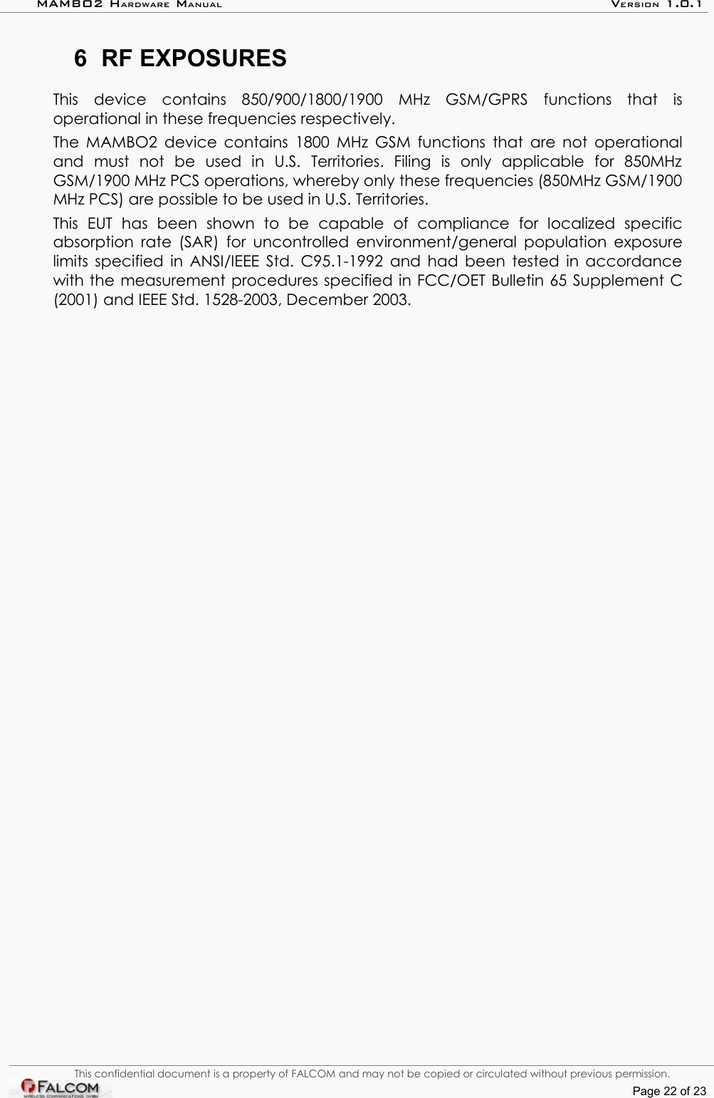 MAMBO2 HARDWARE MANUAL VERSION 1.0.16 RF EXPOSURESThis   device   contains  850/900/1800/1900   MHz  GSM/GPRS   functions   that   is operational in these frequencies respectively.The MAMBO2 device contains 1800 MHz GSM functions that are not operational and   must   not   be   used   in   U.S.   Territories.   Filing   is   only   applicable   for   850MHz GSM/1900 MHz PCS operations, whereby only these frequencies (850MHz GSM/1900 MHz PCS) are possible to be used in U.S. Territories.This   EUT   has   been   shown   to   be   capable   of   compliance   for   localized   specific absorption rate (SAR) for uncontrolled environment/general population exposure limits specified in ANSI/IEEE Std. C95.1-1992 and had been tested in accordance with the measurement procedures specified in FCC/OET Bulletin 65 Supplement C (2001) and IEEE Std. 1528-2003, December 2003.This confidential document is a property of FALCOM and may not be copied or circulated without previous permission.Page 22 of 23