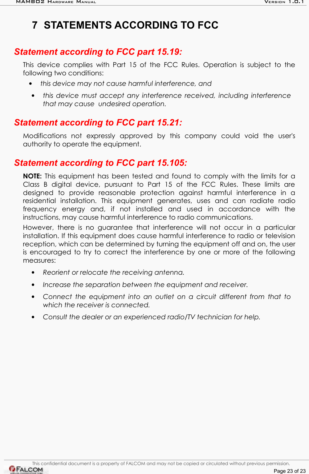 MAMBO2 HARDWARE MANUAL VERSION 1.0.17 STATEMENTS ACCORDING TO FCCStatement according to FCC part 15.19:This device   complies with   Part 15   of the  FCC  Rules.   Operation is  subject to  the following two conditions: •this device may not cause harmful interference, and •this device must accept any interference received, including interference that may cause  undesired operation.Statement according to FCC part 15.21:Modifications   not   expressly   approved   by   this   company   could   void   the   user&apos;s authority to operate the equipment.Statement according to FCC part 15.105:NOTE:  This equipment has been tested and found to comply with the limits for a Class   B   digital   device,   pursuant   to   Part   15   of   the   FCC   Rules.   These   limits   are designed   to   provide   reasonable   protection   against   harmful   interference   in   a residential   installation.   This   equipment   generates,   uses   and   can   radiate   radio frequency   energy   and,   if   not   installed   and   used   in   accordance   with   the instructions, may cause harmful interference to radio communications. However,  there   is   no   guarantee   that   interference   will  not   occur   in   a   particular installation. If this equipment does cause harmful interference to radio or television reception, which can be determined by turning the equipment off and on, the user is encouraged to try to correct the interference by one or more of the following measures:•Reorient or relocate the receiving antenna. •Increase the separation between the equipment and receiver.•Connect the equipment into an outlet on a circuit different from that to which the receiver is connected.•Consult the dealer or an experienced radio/TV technician for help.This confidential document is a property of FALCOM and may not be copied or circulated without previous permission.Page 23 of 23