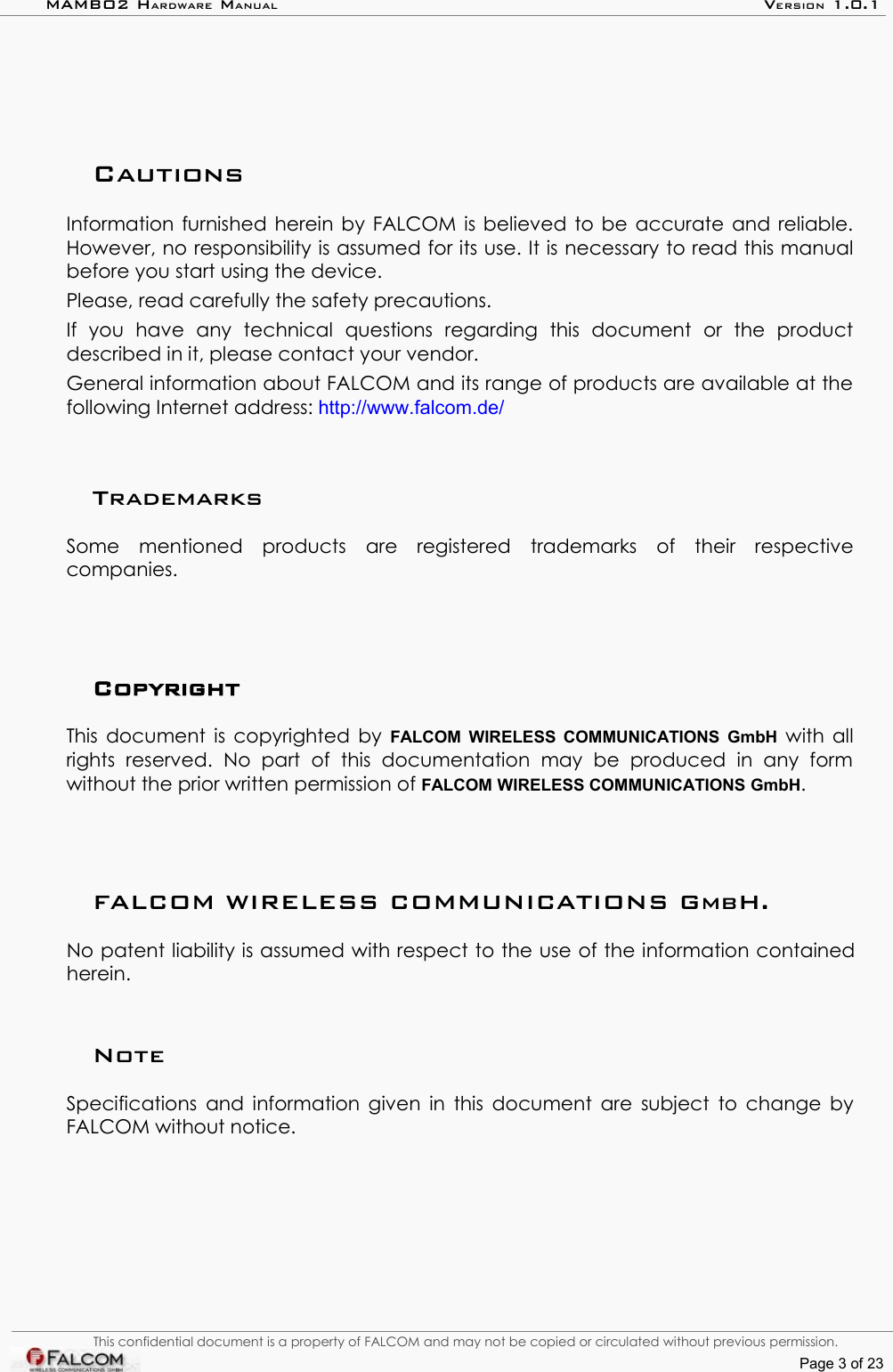 MAMBO2 HARDWARE MANUAL VERSION 1.0.1CautionsInformation furnished herein by FALCOM is believed to be accurate and reliable. However, no responsibility is assumed for its use. It is necessary to read this manual before you start using the device. Please, read carefully the safety precautions.If   you   have   any   technical   questions   regarding   this   document   or   the   product described in it, please contact your vendor.General information about FALCOM and its range of products are available at the following Internet address: http://www.falcom.de/TrademarksSome   mentioned   products   are   registered   trademarks   of   their   respective companies.CopyrightThis document is copyrighted by  FALCOM WIRELESS COMMUNICATIONS GmbH  with all rights   reserved.   No   part   of   this   documentation   may   be   produced   in   any   form without the prior written permission of FALCOM WIRELESS COMMUNICATIONS GmbH.FALCOM WIRELESS COMMUNICATIONS GmbH.No patent liability is assumed with respect to the use of the information contained herein.Note Specifications and information given in this document are subject to change by FALCOM without notice.This confidential document is a property of FALCOM and may not be copied or circulated without previous permission.Page 3 of 23