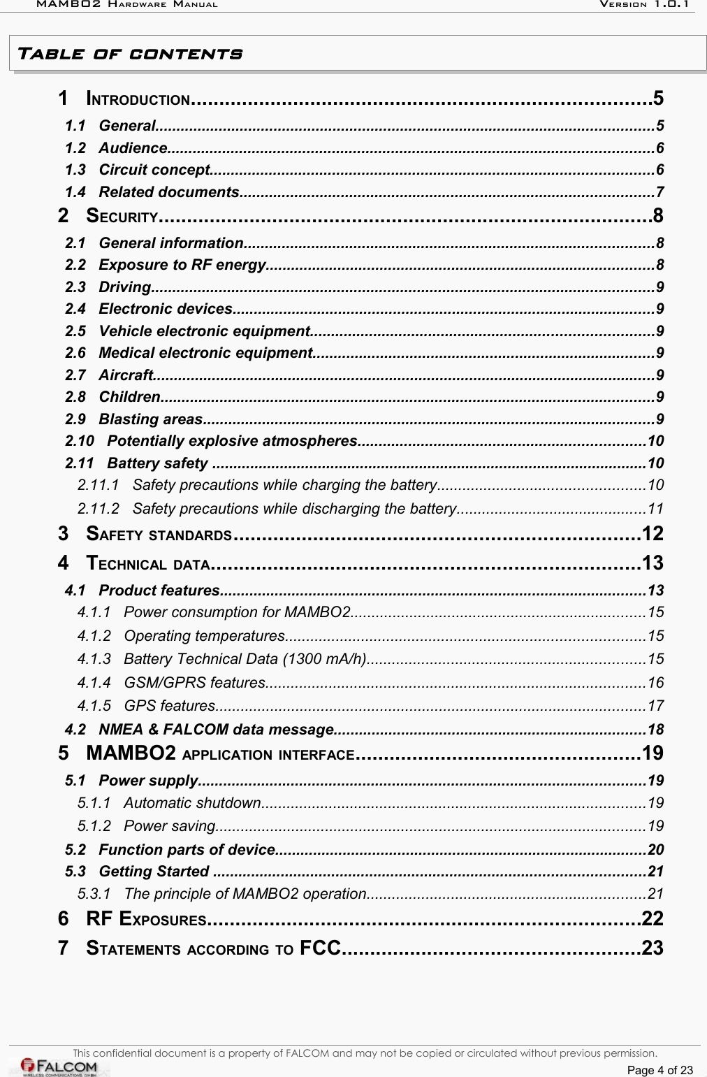 MAMBO2 HARDWARE MANUAL VERSION 1.0.1Table of contents 1   INTRODUCTION.................................................................................5  1.1   General......................................................................................................................5  1.2   Audience...................................................................................................................6  1.3   Circuit concept.........................................................................................................6  1.4   Related documents..................................................................................................7  2   SECURITY.......................................................................................8  2.1   General information.................................................................................................8  2.2   Exposure to RF energy............................................................................................8  2.3   Driving.......................................................................................................................9  2.4   Electronic devices....................................................................................................9  2.5   Vehicle electronic equipment.................................................................................9  2.6   Medical electronic equipment.................................................................................9  2.7   Aircraft.......................................................................................................................9  2.8   Children.....................................................................................................................9  2.9   Blasting areas...........................................................................................................9  2.10   Potentially explosive atmospheres....................................................................10  2.11   Battery safety .......................................................................................................10  2.11.1   Safety precautions while charging the battery.................................................10  2.11.2   Safety precautions while discharging the battery.............................................11  3   SAFETY STANDARDS.......................................................................12  4   TECHNICAL DATA...........................................................................13  4.1   Product features.....................................................................................................13  4.1.1   Power consumption for MAMBO2......................................................................15  4.1.2   Operating temperatures.....................................................................................15  4.1.3   Battery Technical Data (1300 mA/h)..................................................................15  4.1.4   GSM/GPRS features..........................................................................................16  4.1.5   GPS features......................................................................................................17  4.2   NMEA &amp; FALCOM data message..........................................................................18  5   MAMBO2 APPLICATION INTERFACE..................................................19  5.1   Power supply..........................................................................................................19  5.1.1   Automatic shutdown...........................................................................................19  5.1.2   Power saving......................................................................................................19  5.2   Function parts of device........................................................................................20  5.3   Getting Started ......................................................................................................21  5.3.1   The principle of MAMBO2 operation..................................................................21  6   RF EXPOSURES............................................................................22  7   STATEMENTS ACCORDING TO FCC....................................................23  This confidential document is a property of FALCOM and may not be copied or circulated without previous permission.Page 4 of 23